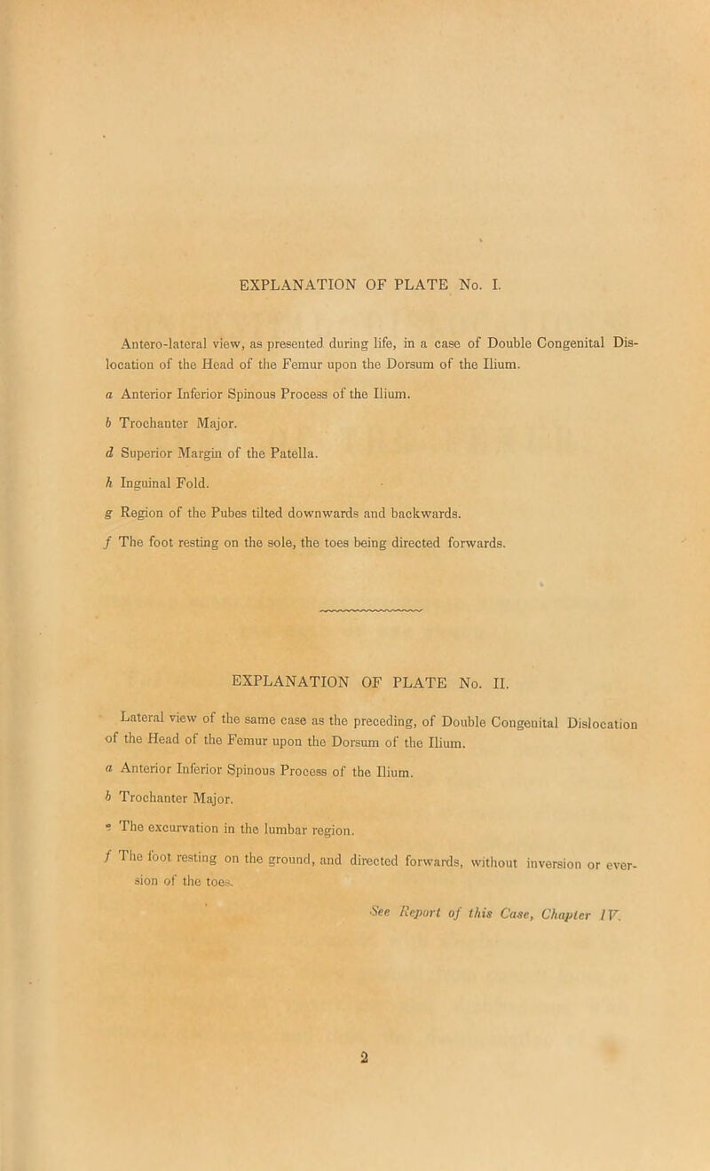 Antero-latcral view, as presented during life, in a case of Double Congenital Dis- location of the Head of tlie Femur upon the Dorsum of the Ilium. a Anterior Inferior Spinous Process of the Ilium. h Trochanter Major. d Superior Margin of the Patella. h Inguinal Fold. g Region of the Pubes tilted downwards and backwards. / The foot resting on the sole, the toes being directed forwards. EXPLANATION OF PLATE No. II. Lateral view of the same case as the preceding, of Double Congenital Dislocation of the Head of the Femur upon the Dorsum of the Ilium. a Anterior Inferior Spinous Process of the Ilium. h Trochanter Major. •! The e.\cui-vation in the lumbar region. / The fool resting on the ground, and directed forwards, without inversion or ever- sion of the toes. See Report of this Case, Chapter IV. 2