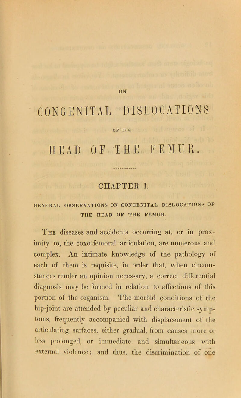 CONGENITAL DISLOCATIONS GENERAL OBSERVATIONS ON CONGENITAL DISLOCATIONS OF The diseases and accidents occurring at, or in prox- imity to, the coxo-femoral articulation, are numerous and complex. An intimate knowledge of the pathology of each of them is requisite, in order that, when circum- stances render an opinion necessary, a correct differential diagnosis may be formed in relation to affections of this portion of the organism. The morbid conditions of the hip-joint are attended by peculiar and characteristic symp- toms, frequently accompanied with displacement of the articulating surfaces, either gradual, from causes more or less prolonged, or immediate and simultaneous with external violence; and thus, the discrimination of one OF THE HEAD OF THE CHAPTER I. THE HEAD OF THE FEMUR.