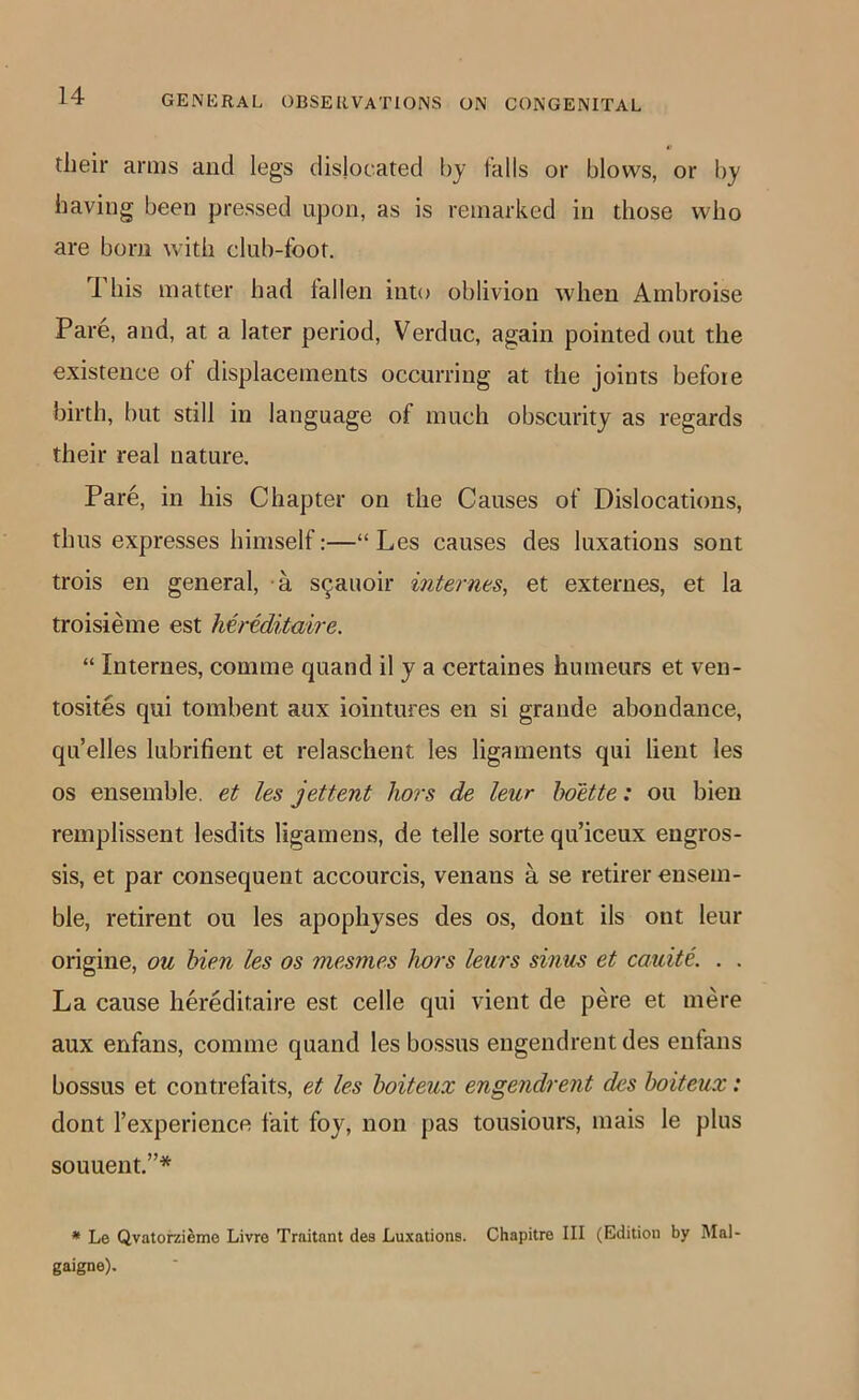 their amis and legs dislocated by falls or blows, or by having been pressed upon, as is remarked in those who are born with club-foot. 1 his matter had lallen into oblivion when Arnbroise Pare, and, at a later period, Verduc, again pointed out the existence ot displacements occurring at the joints before birth, but still in language of much obscurity as regards their real nature. Pare, in his Chapter on the Causes of Dislocations, thus expresses himself:—“ Les causes des luxations sont trois en general, a s9auoir internes, et externes, et la troisieme est Mreditaire. “ Internes, comme quand il y a certaines humeurs et ven- tosites qui tombent aux iointures en si grande abondance, qu’elles lubrifient et relaschent les ligaments qui lient les os ensemble, et les jettent hors de leur hoette: on bien reinplissent lesdits ligamens, de telle sorte qu’iceux engros- sis, et par consequent accourcis, venans a se retirer ensem- ble, retirent ou les apophyses des os, dont ils out leur origine, ou bien les os mesmes hors leurs sinus et cauite. . . La cause hereditaire est celle qui vient de pere et mere aux enfans, comme quand les bossus engendrent des eufans bossus et contrefaits, et les hoiteux engendrent des hoiteux: dont Texperience fait foy, non pas tousiours, mais le plus souuent.”* * Le Qvatorai^mo Livre Traitant des Luxations. Chapitre III (Edition by Mal- gaigne).