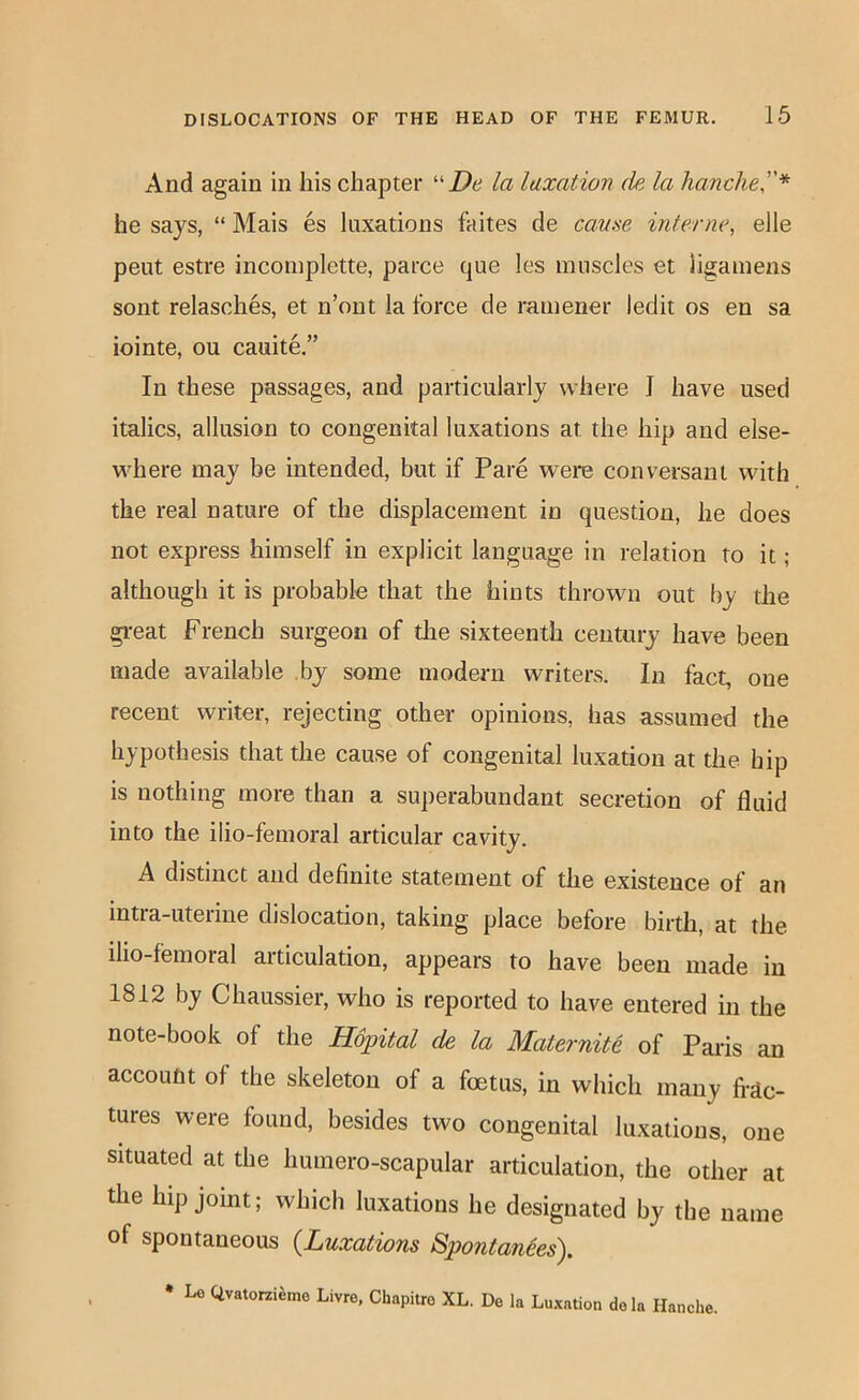 And again in his chapter De la luxation de la handle''* he says, “ Mais es luxations faites de came interne, elle pent estre inconiplette, parce que les muscles et ligamens sont relasches, et n’ont la force de mmener ledit os en sa iointe, ou cauite.” In these passages, and particularly where J have used italics, allusion to congenital luxations at the hip and else- where may be intended, but if Pare were conversant with the real nature of the displacement in question, he does not express himself in explicit language in relation to it; although it is probable that the hints thrown out by the gi-eat French surgeon of die sixteenth century have been made available by some modern writers. In fact, one recent writer, rejecting other opinions, has assumed the hypothesis that the cause of congenital luxation at the hip is nothing more than a superabundant secretion of fluid into the ilio-femoral articular cavity. A distinct and definite statement of the existence of an intra-uterine dislocation, taking place before birth, at the ilio-femoral articulation, appears to have been made in 1812 by Chaussier, who is reported to have entered in the note-book of the Hopital de la Maternite of Paris an account of the skeleton of a foetus, in which many fi-dc- tures were found, besides two congenital luxations, one situated at the humero-scapular articulation, the other at the hip joint; which luxations he designated by the name of spontaneous {Luxations Spontanies). • Le Qvatorzi^mo Livre, Chapitre XL. De la Luxation do la Hanche.