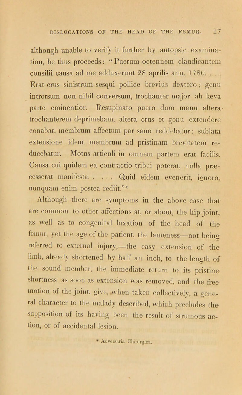 although unable to verify it further by autopsic examina- tion, he thus proceeds: “Pueruin octennem claudicantein consilii causa ad me adduxerunt 28 aprilis ann. 178l). . . Erat crus sinistrum sesqui pollice brevius dextero ; genu introrsum non nihil conversum, trochanter major ab laeva parte eminentior. Resupinato puero dum manu altera- trocbanterem deprimebam, altera crus et genu extendere conabar, membrum affectum par sano reddebatur: sublata extensione idem membrum ad pristinam brevitatem re- ducebatur. Motus articuli in omnem partem erat facilis. Causa cui quidem ea contractio tribui poterat, nulla prae- cesserat manifesta Q,uid eidem evenerit, ignore, nunquam enim postea rediit.”* Although there are symptoms in the above case that are common to other affections at, or about, the hip-Joint,^ as well as to congenital luxation of the head of the femur, yet the age of the patient, the lameness—not being referred to external injury,—the easy extension of the limb, already shortened by half an inch, to the length of the sound member, the immediate return to its pristine shortness as soon as extension was removed, and the free motion of the joint, give, .when taken collectively, a gene- lal chaiacter to the malady described, which jirecludes the su])position of its having been the result of strumous ac- tion, or of accidental lesion.