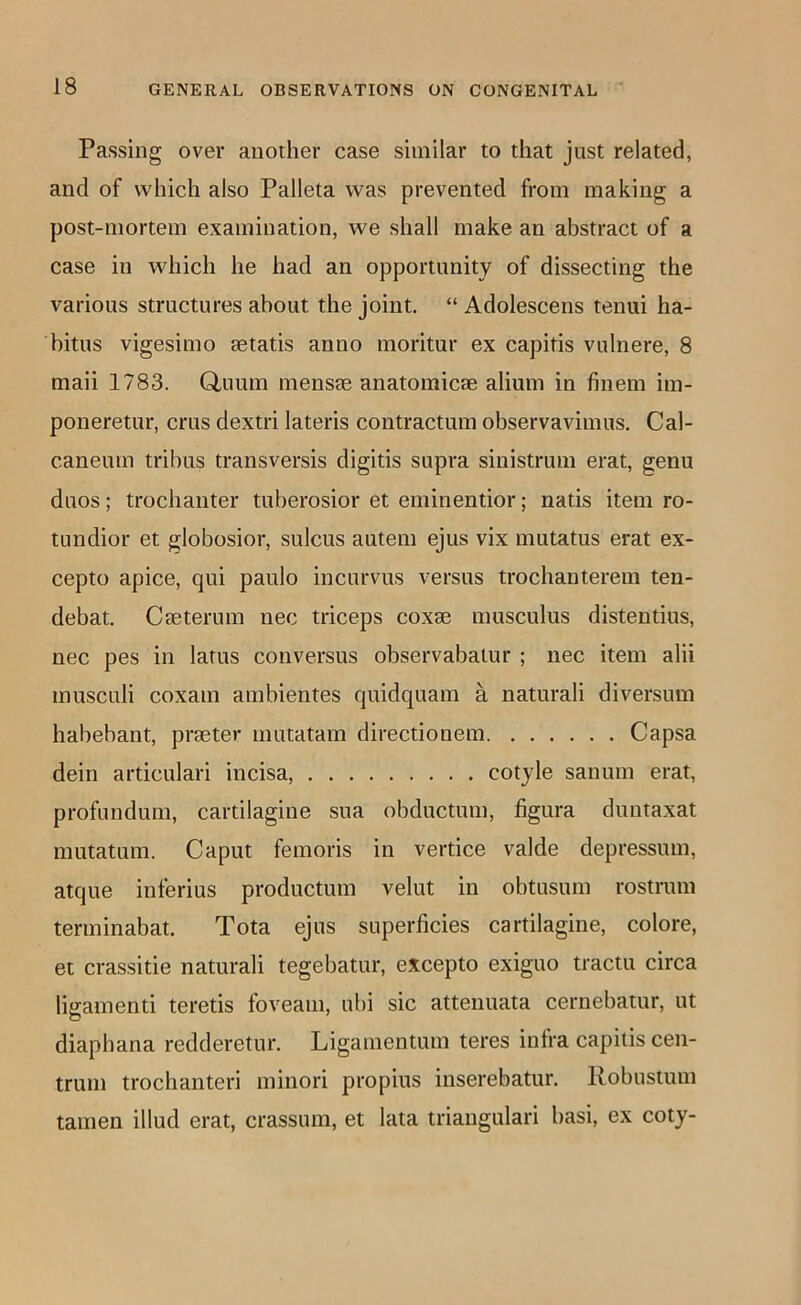 Passing over another case similar to that just related, and of which also Palleta was prevented from making a post-mortem examination, we shall make an abstract of a case in which he had an opportunity of dissecting the various structures about the joint. “ Adolescens tenui ha- bitus vigesimo setatis anno moritur ex capitis vulnere, 8 maii 1783. Q,uum mensie anatomicae ahum in finem im- poneretur, crus dextri lateris contractum observavimus. Cal- caneum trihus transversis digitis supra sinistrum erat, genu duos; trochanter tuberosior et eminentior; natis item ro- tundior et globosior, sulcus autem ejus vix mutatus erat ex- cepto apice, qui paulo incurvus versus trochanterem ten- debat. Cseterum nec triceps coxae musculus distentius, nec pes in lams conversus observabalur ; nec item alii musculi coxam ambientes quidquam a naturali diversum habebant, praeter mutatam directionem Capsa dein articulari incisa, cotyle sanum erat, profundum, cartilagine sua obductum, figura duntaxat mutatum. Caput femoris in vertice valde depressum, atque inferius productum velut in obtusum rostrum terminabat. Tota ejus superficies cartilagine, colore, et crassitie naturali tegebatur, excepto exiguo tractu circa ligamenti teretis foveam, ubi sic attenuata cernebatur, ut diaphana redderetur. Ligamentum teres infra capitis cen- trum trochanteri minori propius inserebatur. Robustum tamen illud erat, crassum, et lata triangular! basi, ex coty-