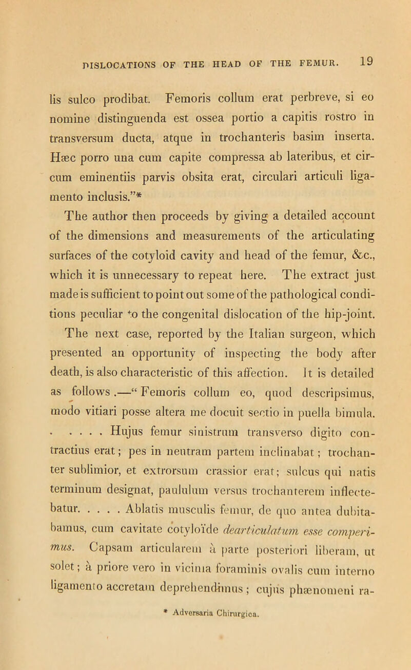 lis sulco prodibat. Femoris collum erat perbreve, si eo nomine distinguenda est ossea portio a capitis rostro in transversum ducta, atque in trochanteris basim inserta. Hgec porro una cum capite compressa ab lateribus, et cir- cum eminentiis parvis obsita erat, circulari articuli liga- mento inclusis.”* The author then proceeds by giving a detailed account of the dimensions and measurements of the articulating surfaces of the cotyloid cavity and head of the femur, &c., which it is unnecessary to repeat here. The extract just made is sufficient to point out some of the pathological condi- tions peculiar -o the congenital dislocation of the hip-joint. The next case, reported by the Italian surgeon, which presented an opportunity of inspecting the body after death, is also characteristic of this affection. Jt is detailed as follows.—“Femoris collum eo, quod descripsimus, modo vitiari posse altera me docuit sectio in puella biinula. Hujus femur sinistrum transverse digito con- tractius erat; pes in iieutram partem inclinabat; trochan- ter sublimior, et extrorsum crassior erat; sulcus qui natis terminum designat, paululum versus trochanterem inflecte- batur Ablatis mnsculis femur, de quo antea dubita- bamus, cum cavitate cotyloi'de dearticulatum esse comperi- TTius. Capsam articularem a parte posteriori liberam, ut solet; a priore vero in vicima foraminis ovalis cum interno ligamento accreta)n deprehendimus ; cujus plnenomeni ra-