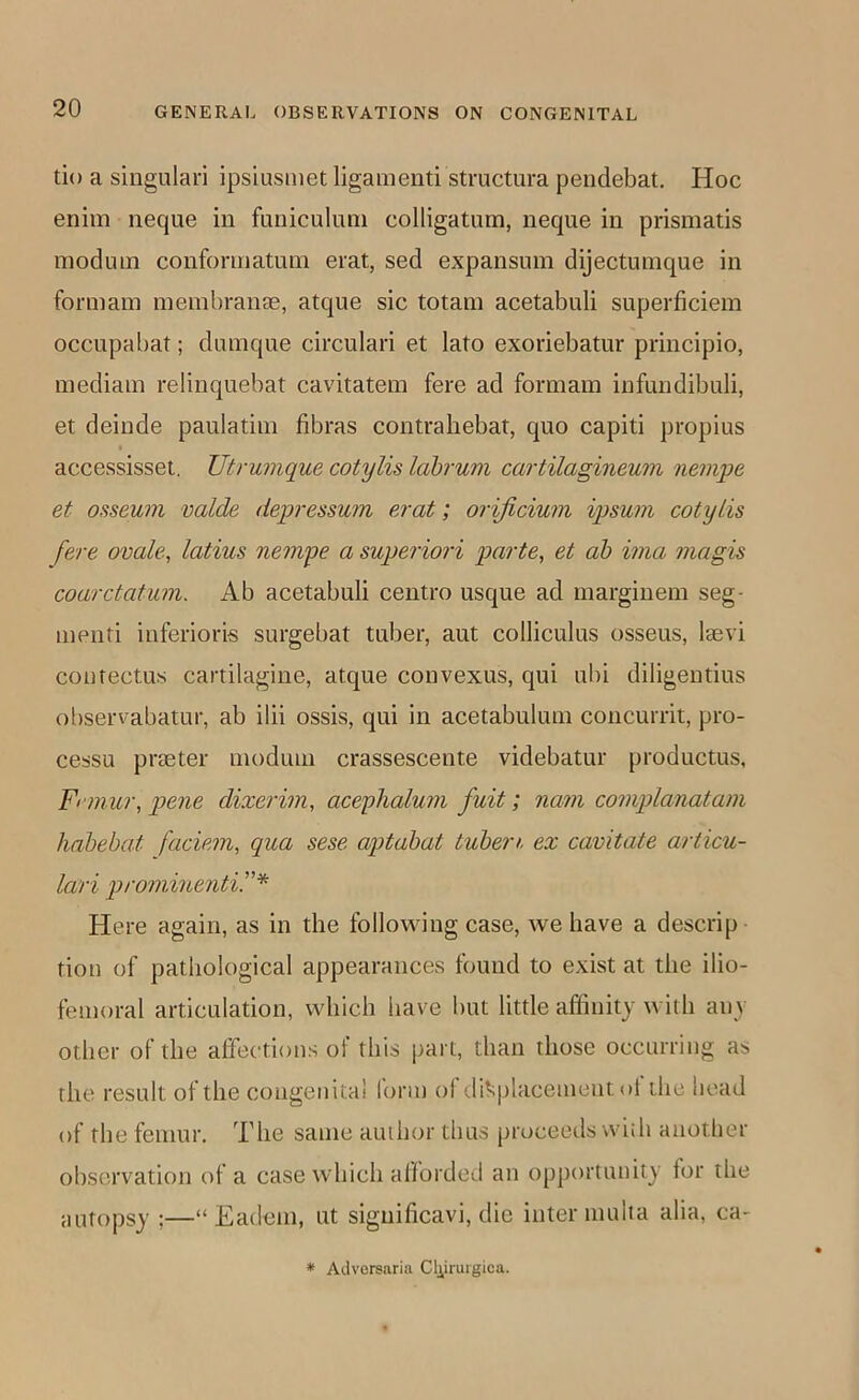 tio a singulari ipsiusmet ligamenti structum pendebat. Hoc enim neque in funiculuni colligatum, neque in prismatis moduin conforniatuni erat, sed expansum dijectumque in form am membranae, atque sic totam acetabuli superficiem occupabat; dnmque circulari et lato exoriebatur principio, mediam relinquebat cavitatem fere ad formam infundibuli, et deinde paulatim fibras contrahebat, quo capiti propius accessisset, Utrumque cotylis Idbrum cartilagineum nemye et osseum voids depi'essum erat; orificium ipsum cotylis fere ovale, latius nempe a superiori parte, et ah ima magis coarctatum. Ab acetabuli centre usque ad margiuem seg- meiiti inferioris surgebat tuber, ant colliculus osseus, laevi coutectus cartilagine, atque couvexus, qui ulii diligentius observabatur, ab ilii ossis, qui in acetabulum concurrit, pro- cessu praeter moduin crassescente videbatur productus, Fi mur, pens dixerim, aceyhalum fait; nam complanatam hahebat faciem, qua sese aptabat tuben. ex cavitate articu- lari prominenti.”'^ Here again, as in the folloviung case, we have a descrip tiou of pathological appearances found to exist at the ilio- femoral articulation, which have but little affinity with any other of the affections of this part, than those occurring as the result of the congenita! form ol displacement ol the head of the femur. The same author thus proceeds wiih another observation of a case which aliorded an opportunity for the autopsy ;—“ Eadem, ut siguificavi, die inter mulia alia, ca-