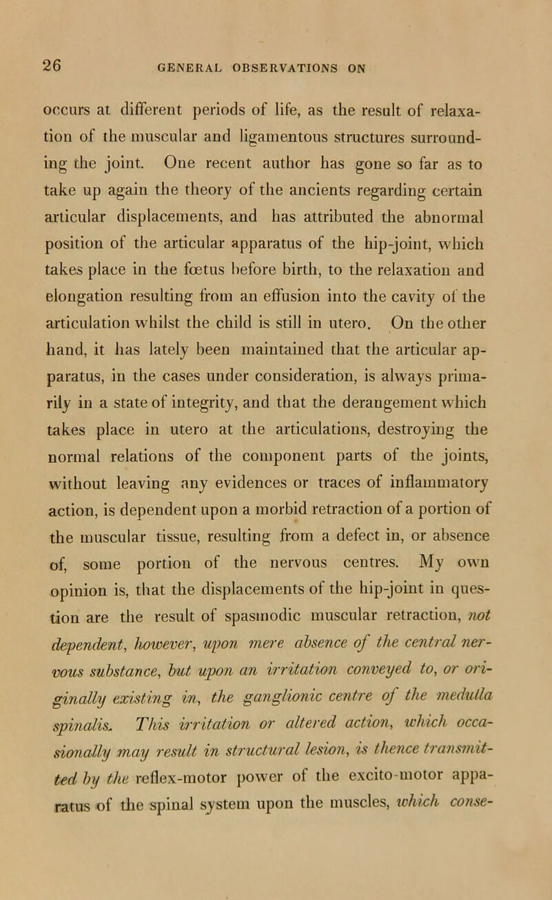 occurs at different periods of life, as the result of relaxa- tion of the muscular and ligamentous structures surround- ing the joint. One recent author has gone so far as to take up again the theory of the ancients regarding ceitain articular displacements, and has attributed the abnormal position of the articular apparatus of the hip-joint, which takes place in the foetus before birth, to the relaxation and elongation resulting from an effusion into the cavity of the articulation whilst the child is still in utero. On the other hand, it has lately been maintained that the articular ap- paratus, in the cases under consideration, is always prima- rily in a state of integrity, and that the derangement which takes place in utero at the articulations, destroying the normal relations of the component parts of the joints, without leaving any evidences or traces of inflammatory action, is dependent upon a morbid retraction of a portion of the muscular tissue, resulting from a defect in, or absence of, some portion of the nervous centres. My own opinion is, that the displacements of the hip-joint in ques- tion are the result of spasmodic muscular retraction, not dependent, however, upon mere absence of the central ner- vous substance, hut upon an irritation conveyed to, or ori- ginally existing in, the ganglionic centre of the medulla spinalis. This irritation or altered action, which occa- sionally may result in structural lesion, is thence transmit- ted by the reflex-motor power of the excito-motor appa- ratus of the spinal system upon the muscles, which conse-