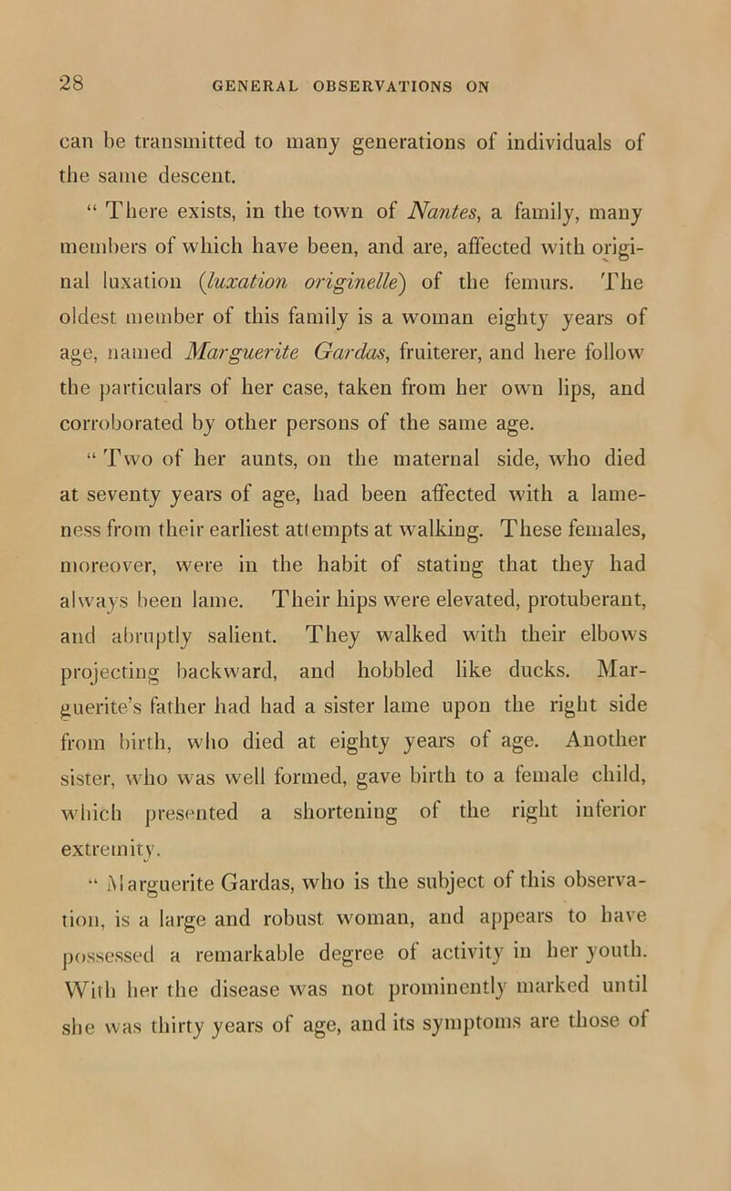 can be transmitted to many generations of individuals of the same descent. “ There exists, in the town of Nantes, a family, many members of which have been, and are, affected with origi- nal luxation {luxation originelle') of the femurs. The oldest member of this family is a woman eighty years of age, named Marguerite Gardas, fruiterer, and here follow' the particulars of her case, taken from her own lips, and corroborated by other persons of the same age. “ Two of her aunts, on the maternal side, who died at seventy years of age, had been affected with a lame- ness from their earliest attempts at walking. These females, moreover, were in the habit of stating that they had always been lame. Their hips were elevated, protuberant, and abruptly salient. They walked with their elbows projecting backward, and hobbled like ducks. Mar- guerite’s father had had a sister lame upon the right side from birth, who died at eighty years of age. Another sister, wdio was well formed, gave birth to a female child, wdiich presented a shortening of the right interior extremity. “ Marguerite Gardas, who is the subject of this observa- tion, is a large and robust woman, and appears to have possessed a remarkable degree of activity in her youth. With her the disease was not prominently marked until she was thirty years of age, and its symptoms are those of