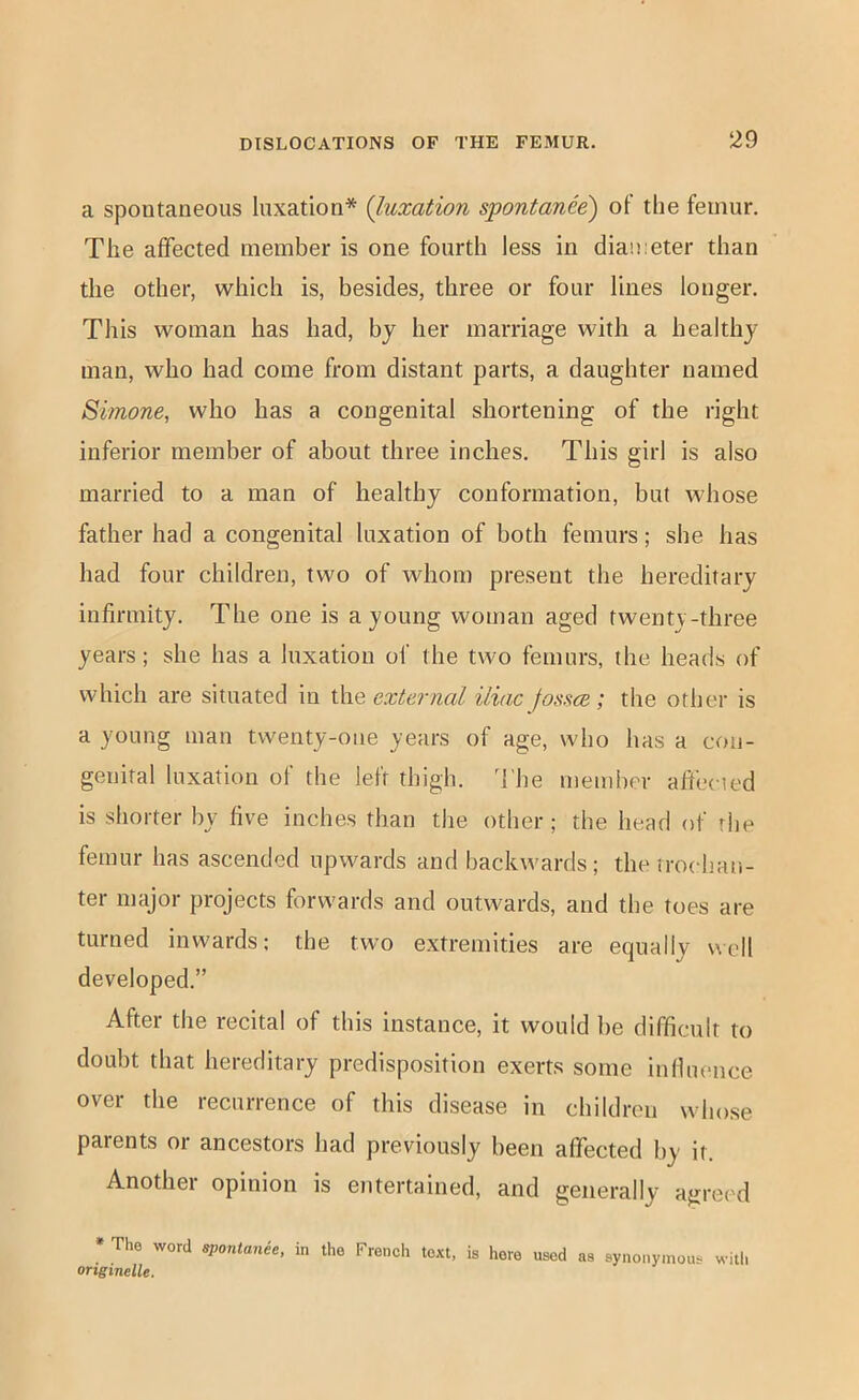 a spontaneous luxation* {luxation spontanee) of the femur. The affected member is one fourth less in diameter than the other, which is, besides, three or four lines longer. This woman has had, bj her marriage with a healthy man, who had come from distant parts, a daughter named Simone, who has a congenital shortening of the right inferior member of about three inches. This girl is also married to a man of healthy conformation, but whose father had a congenital luxation of both femurs; she has had four children, two of whom present the hereditary infirmity. The one is a young woman aged twenty-three years; she has a luxation of the two femurs, the heads of which are situated in l\\e external iliac Jossce; the other is a young man twenty-one years of age, who has a con- genital luxation of the left thigh, d'he member afiected is shorter by five inches than the other; the head of rhe femur has ascended upwards and backwards ; the trochan- ter major projects forwards and outwards, and the toes are turned inwards; the two extremities are equally well developed.” After the recital of this instance, it would be difficult to doubt that hereditary predisposition exerts some infhience over the recurrence of this disease in children whose parents or ancestors had previously been affected by it. Another opinion is entertained, and generally agreed » The word spontanee, in the French text, is here used as synonymous witl. originelle.