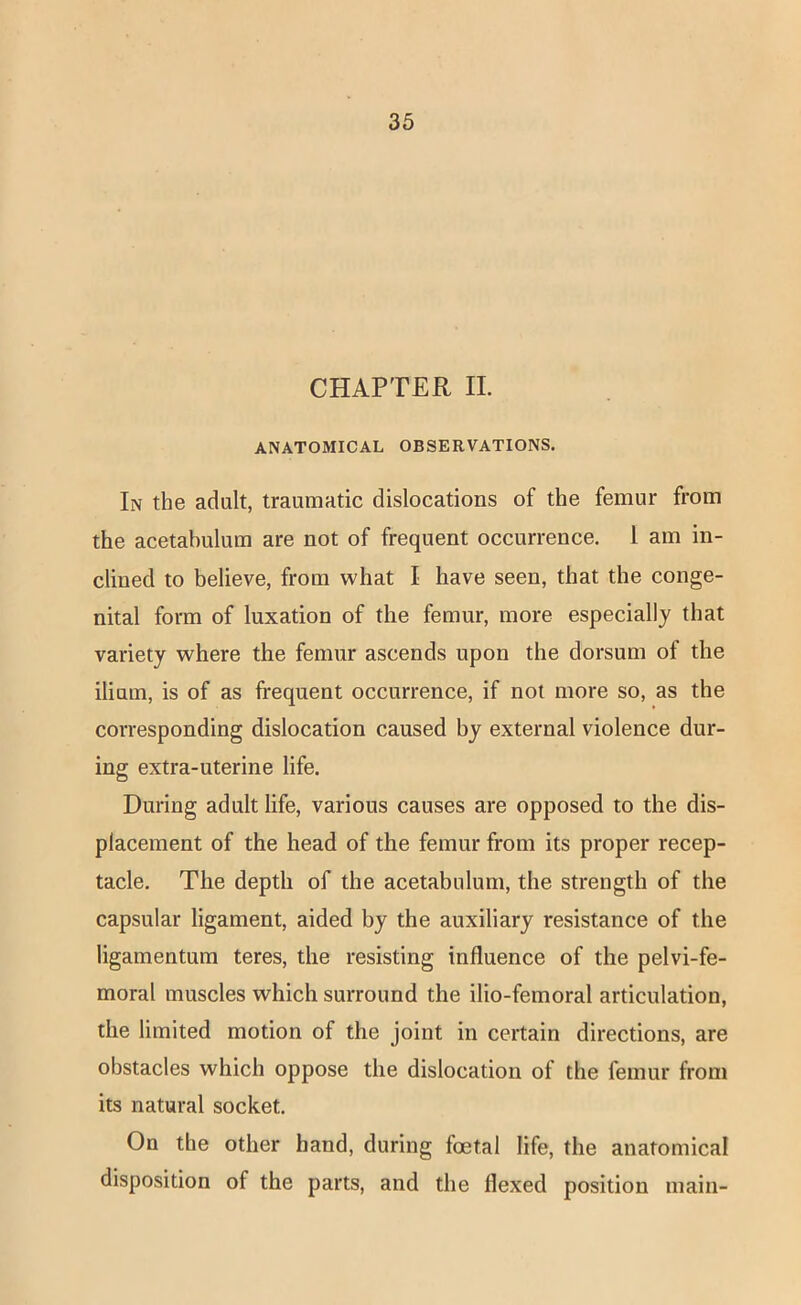 CHAPTER II. ANATOMICAL OBSERVATIONS. In the adult, traumatic dislocations of the femur from the acetabulum are not of frequent occurrence. 1 am in- clined to believe, from what I have seen, that the conge- nital form of luxation of the femur, more especially that variety where the femur ascends upon the dorsum of the ilium, is of as fi-equent occurrence, if not more so, as the corresponding dislocation caused by external violence dur- ing extra-uterine life. During adult life, various causes are opposed to the dis- placement of the head of the femur from its proper recep- tacle. The depth of the acetabulum, the strength of the capsular ligament, aided by the auxiliary resistance of the ligamentum teres, the resisting influence of the pelvi-fe- moral muscles which surround the ilio-femoral articulation, the limited motion of the joint in certain directions, are obstacles which oppose the dislocation of the femur from its natural socket. On the other band, during foetal life, the anatomical disposition of the parts, and the flexed position main-