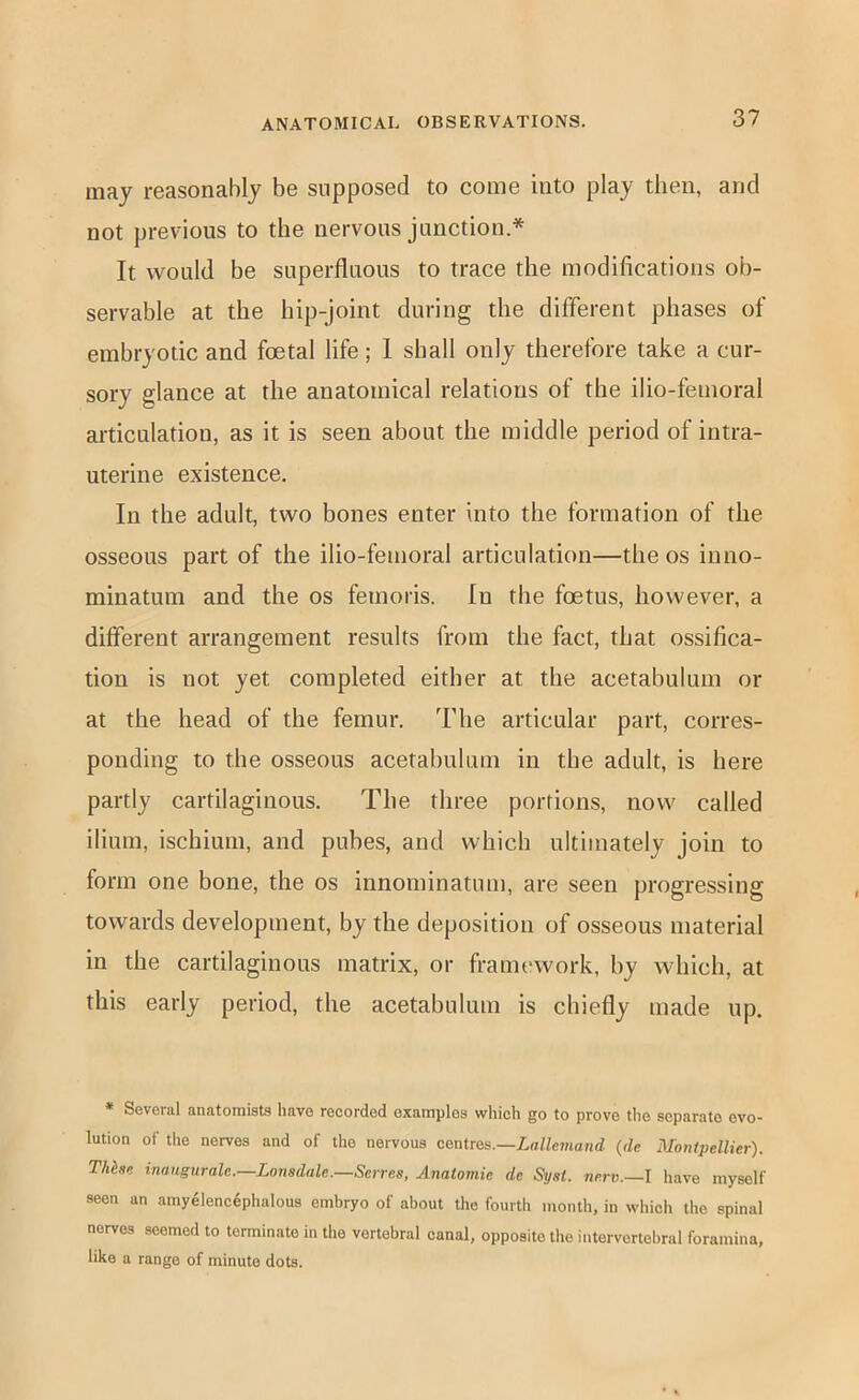 may reasonably be supposed to come into play then, and not previous to the nervous junction.* It would be superfluous to trace the modifications ob- servable at the hip-joint during the different phases of embryotic and foetal life; 1 shall only therefore take a cur- sory glance at the anatomical relations of the ilio-feinoral articulation, as it is seen about the middle period of intra- uterine existence. In the adult, two bones enter into the formation of the osseous part of the ilio-femoral articulation—the os inno- minatum and the os femoris. In the foetus, however, a different arrangement results from the fact, that ossifica- tion is not yet completed either at the acetabulum or at the head of the femur. The articular part, corres- ponding to the osseous acetahulum in the adult, is here partly cartilaginous. The three portions, now called ilium, ischium, and pubes, and which ultimately join to form one bone, the os innominatum, are seen progressing towards development, by the deposition of osseous material in the cartilaginous matrix, or frami'work, by which, at this early period, the acetabulum is chiefly made up. * Several anatomists have recorded examples which go to prove the separate evo- lution of the nerves and of the nervous centres.—Lot/cmand (dc Montpellier). Thhse inungurale.—Lonsdale.—Serves, Anatomic de Syst. nerv.—l have myself seen an amy41enc6phalous embryo of about the fourth month, in which the spinal nerves seemed to terminate in the vertebral canal, opposite the intervertebral foramina, like a range of minute dots.