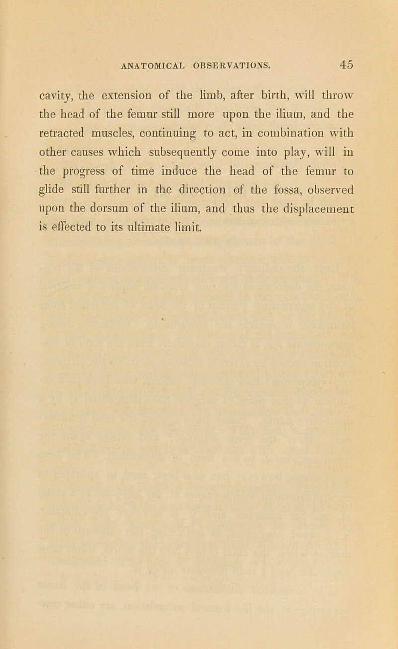 cavity, the extension of the limb, after birth, will throw the head of the femur still more upon the ilium, and the retracted muscles, continuing to act, in combination with other causes which subsequently come into play, will in the progress of time induce the head of the femur to glide still further in the direction of the fossa, observed upon the dorsum of the ilium, and thus the displacement is effected to its ultimate limit.