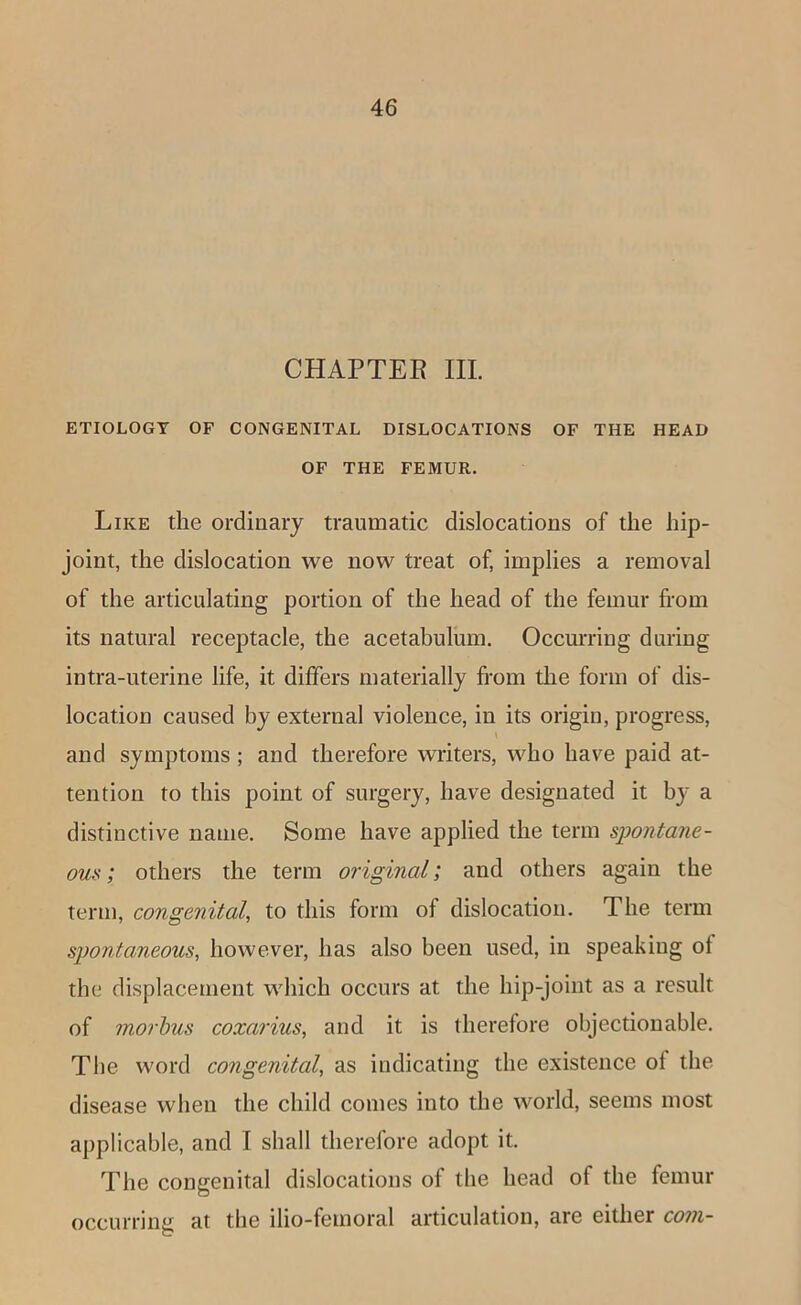 CHAPTER III. ETIOLOGY OF CONGENITAL DISLOCATIONS OF THE HEAD OF THE FEMUR. Like the ordinary traumatic dislocations of the hip- joint, the dislocation we now treat of, implies a removal of the articulating portion of the head of the femur from its natural receptacle, the acetabulum. OccmTing during intra-uterine life, it differs materially from the form of dis- location caused by external violence, in its origin, progress, and symptoms ; and therefore writers, who have paid at- tention to this point of surgery, have designated it by a distinctive name. Some have applied the term spontane- ous; others the term original; and others again the term, congenital, to this form of dislocation. The term spontaneous, however, has also been used, in speaking of the displacement which occurs at the hip-joint as a result of morhus coxarius, and it is therefore objectionable. The word congenital, as indicating the existence of the disease when the child comes into the world, seems most applicable, and I shall therefore adopt it. The congenital dislocations of the head of the femur occurring at the ilio-femoral articulation, are either com-
