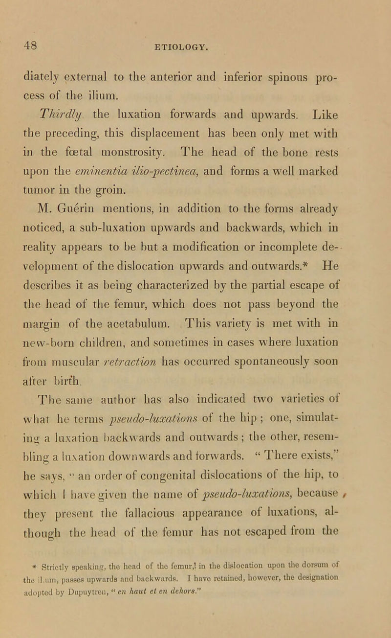 diatelj external to the anterior and inferior spinous pro- cess of the ilium. Thirdly, the luxation forwards and upwards. Like the preceding, this displacement has been only met with in the foetal monstrosity. The head of the bone rests upon the eminentia ilio-pectinea, and forms a well marked tumor in the groin. M. Guerin mentions, in addition to the forms already noticed, a sub-luxation upwards and backwards, which in reality appears to be but a modification or incomplete de- velopment of the dislocation upwards and outwards.* He describes it as being characterized by the partial escape of the head of the femur, which does not pass beyond the margin of the acetabulum. This variety is met with in new-born children, and sometimes in cases where luxation from muscular retraction has occurred spontaneously soon after birth. The same author has also indicated two varieties of what he terms pseudo-luxations of the hip ; one, simulat- ing a luxation backwards and outwards; the other, resem- bling a lu.xation downwards and forwards. “ There exists,” O he says, “ an order of congenital dislocations of the hip, to which I have given the name of pseudo-luxations, because / they present the fallacious appearance of luxations, al- though the head of the femur has not escaped from the * Strictly speaking, the head of the femur,’, in the dislocation upon the dorsum ol the il.um, passes upwards and backwards. I have retained, however, the designation adopted by Uupuytren, “ e;i haul ci en dehors.”