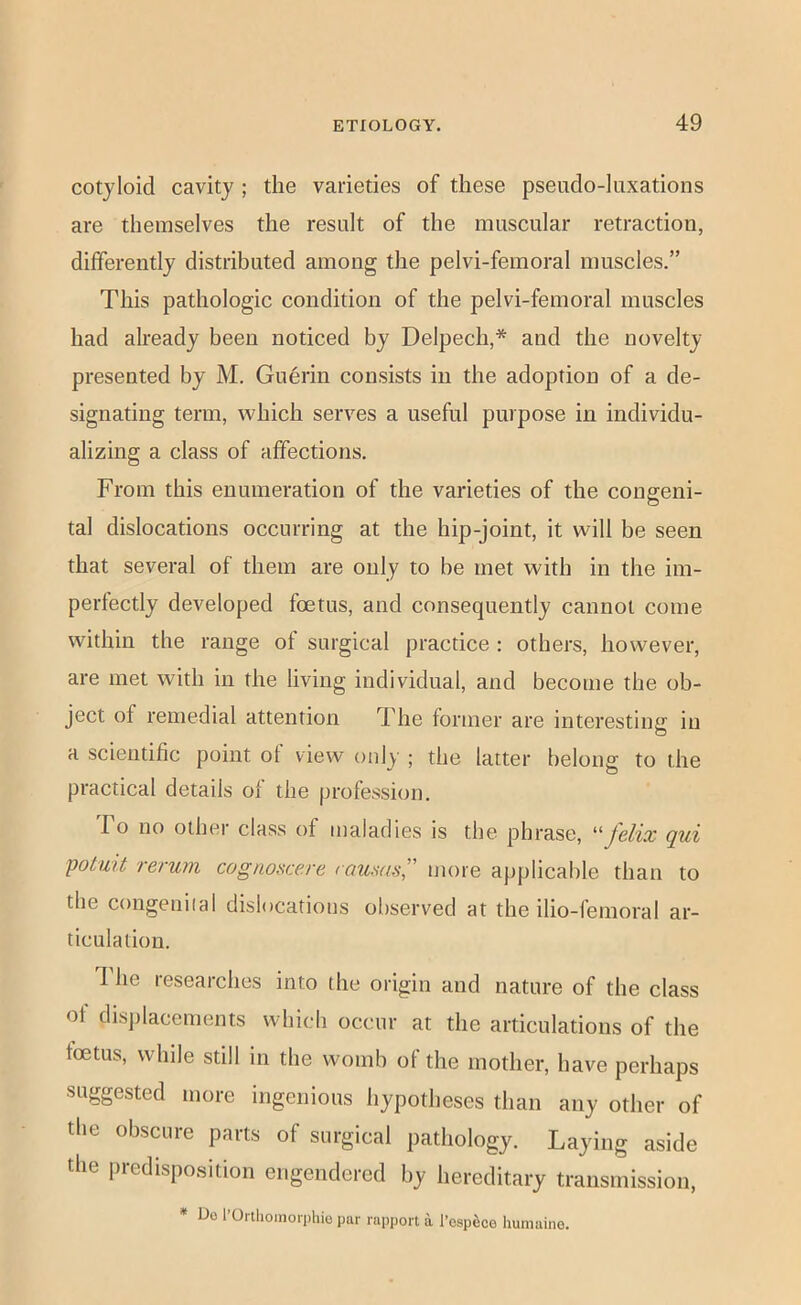 cotyloid cavity ; the varieties of these pseudo-luxations are themselves the result of the muscular retraction, differently distributed among the pelvi-femoral muscles.” This pathologic condition of the pelvi-femoral muscles had already been noticed by Delpech,* and the novelty presented by M. Guerin consists in the adoption of a de- signating term, which serves a useful purpose in individu- alizing a class of affections. From this enumeration of the varieties of the congeni- tal dislocations occurring at the hip-joint, it will be seen that several of them are only to be met with in the im- perfectly developed foetus, and consequently cannot come within the range of surgical practice : others, however, are met with in the living individual, and become the ob- ject of remedial attention The former are interesting in a scientific point of view only ; the latter belong to the practical details of the profession. 1 o no other class of maladies is the phrase, ^^felix qui potuit rerum cognoscere raums,” more applicable than to the congeniial dislocations observed at the ilio-femoral ar- ticulation. I'he researches into the origin and nature of the class of disjilaccments which occur at the articulations of the foetus, while still in the womb of the mother, have perhaps suggested more ingenious hypotheses than any other of the obscure parts of surgical pathology. Laying aside the predisposition engendered by hereditary transmission, * Do I’Orthoinorphio par rapport a I’osp^ce humaiiio.