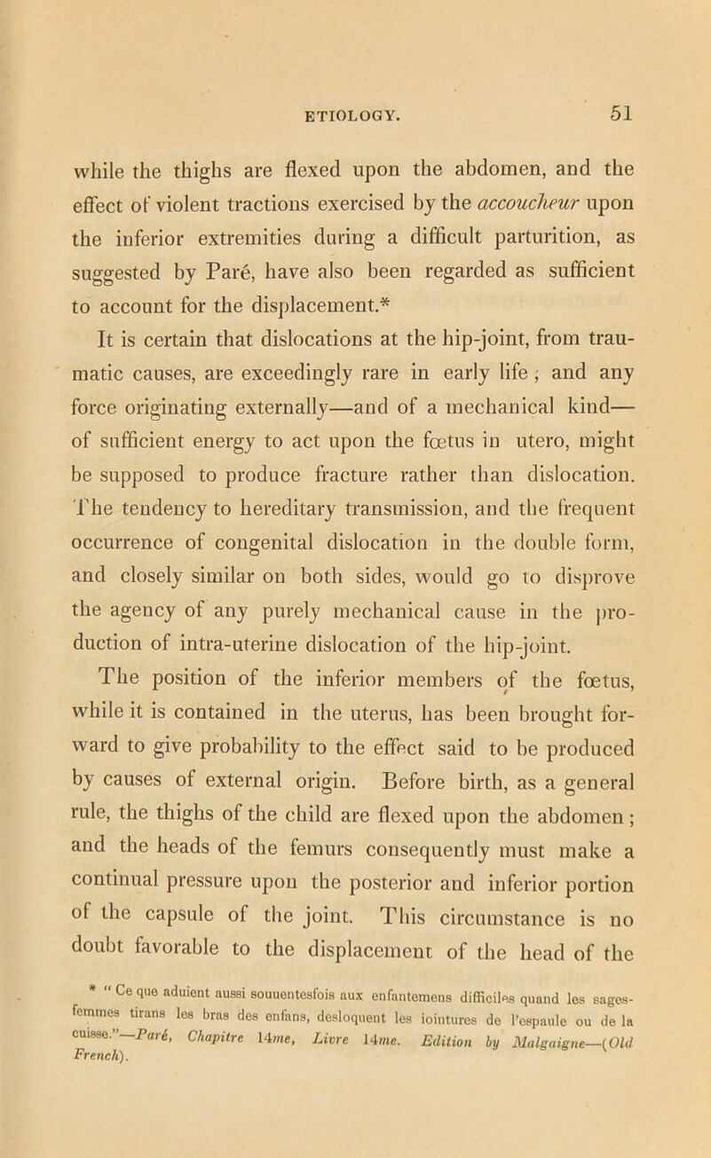 while the thighs are flexed upon the abdomen, and the effect of violent tractions exercised bj the accoucheur upon the inferior extremities during a difficult parturition, as suggested by Pare, have also been regarded as sufficient to account for the displacement* It is certain that dislocations at the hip-joint, from trau- matic causes, are exceedingly rare in early life •, and any force originating externally—and of a mechanical kind— of sufficient energy to act upon the foetus in utero, might be supposed to produce fracture rather than dislocation. The tendency to hereditary transmission, and the frequent occurrence of congenital dislocation in the double form, and closely similar on both sides, would go to disprove the agency of any purely mechanical cause in the j)ro- duction of intra-uterine dislocation of the hip-joint. The position of the inferior members of the foetus, while it is contained in the uterus, has been brought for- ward to give probability to the effect said to be produced by causes of external origin. Before birth, as a general rule, the thighs of the child are flexed upon the abdomen; and the heads of the femurs consequently must make a continual pressure upon the posterior and inferior portion of the capsule of the joint. This circumstance is no doubt favorable to the displacement of the head of the *  Ce que aduient aussi souuentesfois aux enfantemons difliciles quand les sages- femmes tirans lea bras des enfans, dcsloquent les iointurca de I’cspaule ou de la cuisae.”—Par^, Chapiire Ume, Lime 14me. Edition by Malgaigne—(Old French).