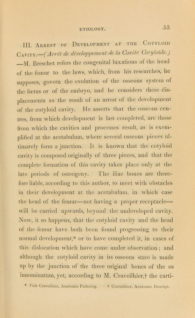 III. Arrest of Development at the Cotyloid Cavity.—(Arret de dhelopfement de la Cavite Colijloide.) j\I. Breschet refers the congenital luxations ot the bead of the femur to the laws, which, from his researches, he §yppQS0j5, govern the evolution ol the osseous system of the foetus or of the embryo, and be considers these dis- placements as the result of an arrest of the development of the cotyloid cavity. He asserts that the osseous cen- tres, from which development is last completed, are those from which the cavities and processes result, as is exem- plified at the acetabulum, where several osseous pieces ul- timately form a junction. It is known that the cotyloid cavity is composed originally of three pieces, and that the complete formation of this cavity takes place only at the late periods of osteogeny. The iliac bones are there- fore liable, according to this author, to meet with obstacles in their development at the acetabulum, in which case the head of the femur—not having a proper receptacle— will be carried upwards, beyond the undeveloped cavity. Now, it so happens, that the cotyloid cavity and the head of the femur have both been found progressing to their normal development,* or to have completed it, in cases of this dislocation which have come under observation; and although the cotyloid cavity in its osseous state is made up by the junction of the three original bones of the os innoniinatum, yet, according to M. Cruveilhier,f the carti- * Vide Cruvoilliior, Anatomie Patholog. t Cruveilhier, Anatomie Descript.