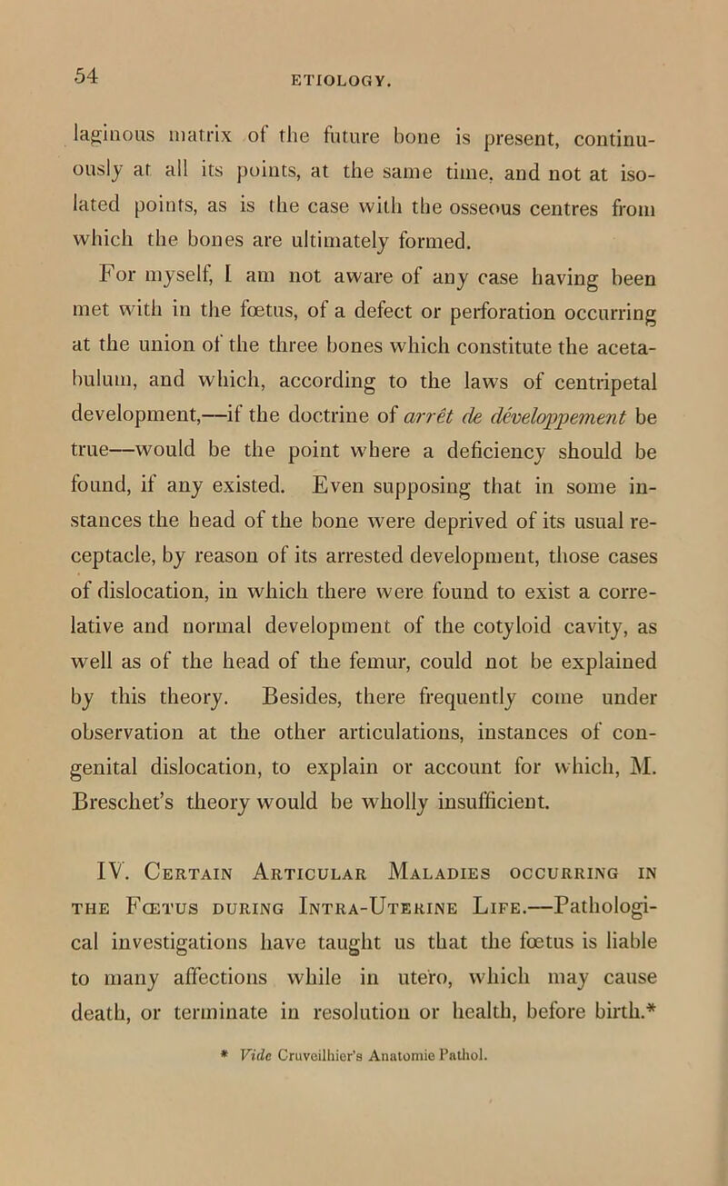 laginous matrix of the future bone is present, continu- ously at all its points, at the same time, and not at iso- lated points, as is the case with the osseous centres from which the bones are ultimately formed. For myself, I am not aware of any case having been met with in the foetus, of a defect or perforation occurring at the union ot the three bones which constitute the aceta- bulum, and which, according to the laws of centripetal development,—if the doctrine of arrH de developpement be true—would be the point w'here a deficiency should be found, if any existed. Even supposing that in some in- stances the head of the bone were deprived of its usual re- ceptacle, by reason of its arrested development, those cases of dislocation, in which there were found to exist a corre- lative and normal development of the cotyloid cavity, as well as of the head of the femur, could not be explained by this theory. Besides, there frequently come under observation at the other articulations, instances of con- genital dislocation, to explain or account for which, M. Breschet’s theory would be wholly insufficient. IV. Certain Articular Maladies occurring in THE Fcetus during Intra-Uterine Life.—Pathologi- cal investigations have taught us that the foetus is liable to many affections while in utero, which may cause death, or terminate in resolution or health, before birth.*