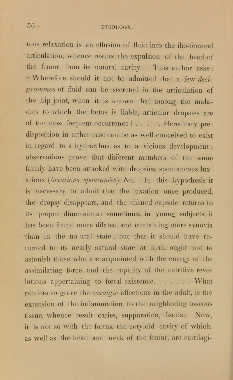 tons relaxation is an effusion of fluid into the ilio-fenioral articulation, whence results the expulsion of the head of the femur from its natural cavity. This author asks: “ Wherefore should it not be admitted that a few deci- grammes of fluid can be secreted in the articulation of the hip-joint, when it is known that among the mala- dies to which the foetus is liable, articular dropsies are of the most frequent occurrence ? . . . . Hereditary pre- disposition in either case can be as well conceived to exist in regard to a hydrarthus, as to a vicious development; observations prove that dilferent members of the same family have been attacked with dropsies, spontaneous lux- ations {luxations spontanms), &c. In this hypothesis it is necessary to admit that the luxation once produced, the dropsy disappears, and the dilated capsule returns to its proper dimensions ; sometimes, in young subjects, it has been found more dilated, and containing more synovia than in the na ural state; Imt that it should have re- turned to its nearly natural state at birth, ought not to astonish those who are acquainted with the energy of the assimilating force, and the rapidity of the nutritive revo- lutions appertaining to foetal existence What renders so grave the coxalgir alfections in the adult, is the extension of the inflammation to the neighboring osseous tissue, whence result caries, suppuration, listulte. Now, it is not so with the foetus, the cotyloid cavity of which, as well as the head and neck of the femur, are cartilagi-