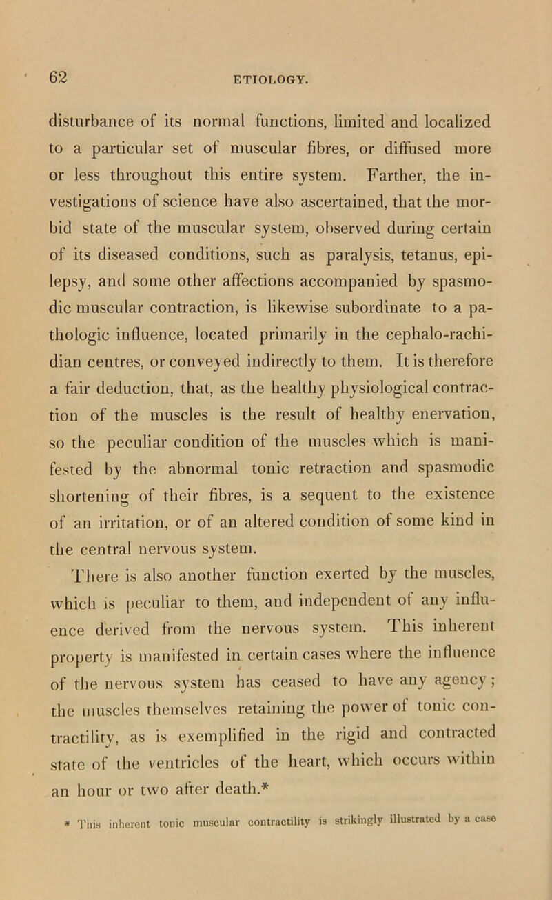 disturbance of its normal functions, limited and localized to a particular set of muscular fibres, or diffused more or less throughout this entire system. Farther, the in- vestigations of science have also ascertained, that the mor- bid state of the muscular system, observed during certain of its diseased conditions, such as paralysis, tetanus, epi- lepsy, and some other affections accompanied by spasmo- dic muscular contraction, is likewise subordinate to a pa- thologic influence, located primarily in the cephalo-rachi- dian centres, or conveyed indirectly to them. It is therefore a fair deduction, that, as the healthy physiological contrac- tion of the muscles is the result of healthy enervation, so the peculiar condition of the muscles which is mani- fested by the abnormal tonic retraction and spasmodic shortening of their fibres, is a sequent to the existence of an irritation, or of an altered condition of some kind in the central nervous system. There is also another function exerted by the muscles, which is peculiar to them, and independent of any influ- ence derived from the nervous system. This inherent property is manifested in certain cases where the influence of the nervous system has ceased to have any agency ; the muscles themselves retaining the power of tonic con- tractility, as is exemplified in the rigid and contracted state of the ventricles of the heart, which occurs within an hour or two after death.* * Tills inherent tonic muscular contractility is strikingly illustrated by a case