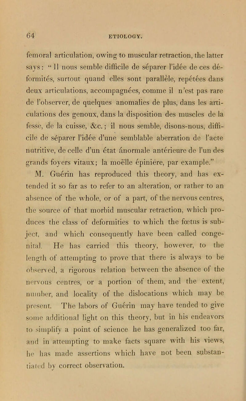femoral articulation, owing to muscular retraction, the latter says: “11 nous semble difficile de separer I’idee de ces de- formites, surtout quand elles sont parallele, repetees dans deux articulations, accompagnees, comme il n’est pas rare de I’observer, de quelques anomalies de plus, dans les arti- culations des genoux, dans la disposition des muscles de la fesse, de la cuisse, &c.; il nous semble, disons-nous, diffi- cile de separer I’idee d’une semblable aberration de I’acte nutritive, decelle d’un etat anormale anterieure de I’un des grands foyers vitaux; la moelle epiniere, par example.” M. Guerin has reproduced this theory, and has ex- tended it so far as to refer to an alteration, or rather to an absence of the whole, or of a part, of the nervous centres, the source of that morbid muscular retraction, which pro- duces the class of deformities to which the foetus is sub- ject, and which consequently have been called conge- nital. He has carried this theory, however, to the length of attempting to prove that there is always to be observed, a rigorous relation between the absence oi the nervous centres, or a portion of them, and the extent, number, and locality of the dislocations which may be present. The labors of Guerin may have tended to give some additional light on this theory, but in his endeavors to simplify a point of science he has generalized too tar, and in attempting to make facts square with his views, he has made assertions which have not been substan- tia i(!d bv correct observation.
