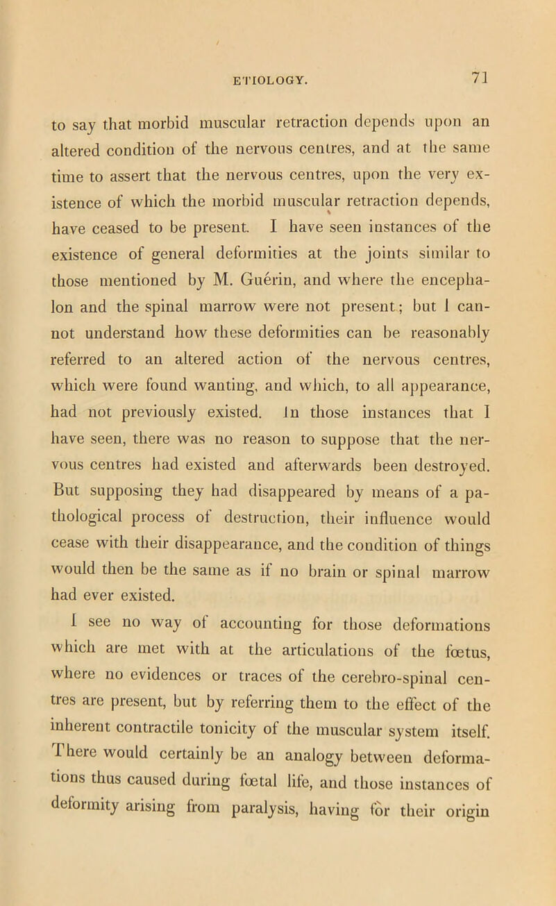 to say that morbid muscular retraction depends upon an altered condition of the nervous centres, and at the same time to assert that the nervous centres, upon the very ex- istence of which the morbid muscular retraction depends, have ceased to be present. I have seen instances of the existence of general deformities at the joints similar to those mentioned by M. Guerin, and where the encepha- lon and the spinal marrow were not present; but 1 can- not understand how these deformities can be reasonably referred to an altered action of the nervous centres, which were found wanting, and which, to all appearance, had not previously existed. In those instances that I have seen, there was no reason to suppose that the ner- vous centres had existed and afterwards been destroyed. But supposing they had disappeared by means of a pa- thological process ot destruction, their influence would cease with their disappearance, and the condition of things would then be the same as if no brain or spinal marrow had ever existed. 1 see no way of accounting for those deformations which are met with at the articulations of the foetus, where no evidences or traces of the cerebro-spinal cen- tres are present, but by referring them to the effect of the inherent contractile tonicity of the muscular system itself. There would certainly be an analogy between deforma- tions thus caused during foetal lite, and those instances of deformity arising from paralysis, having fm* their origin