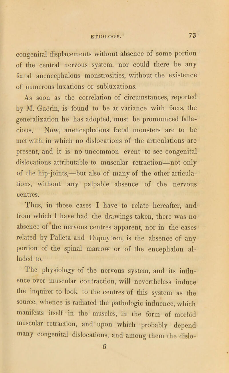 congenital displacements without absence of some portion of the central nervous system, nor could there be any foetal aneucephalous monstrosities, without the existence of numerous luxations or subluxations. As soon as the correlation of circumstances, reported by M. Gu6rin, is found to be at variance with facts, the generalization he has adopted, must be pronounced falla- cious. Now, aneucephalous foetal monsters are to be met with, in which no dislocations of the articulations are present, and it is no uncommon event to see congenital dislocations attributable to muscular retraction—not only of the hip-joints,—but also of many of the other articula- tions, without any palpable absence of the nervous centres. Thus, in those cases I have to relate hereafter, and from which I have had the drawings taken, there was no absence of the nervous centres apparent, nor in the cases related by Palleta and Dupuytren, is the absence of any portion of the spinal marrow or of the encephalon al- luded to. The physiology of the nervous system, and its influ- ence over muscular contraction, will nevertheless induce the inquirer to look to the centres of this system as the source, whence is radiated the pathologic influence, which manifests itself in the muscles, in the form of morbid muscular retraction, and upon which probably depend many congenital dislocations, and among them the dislo- 6