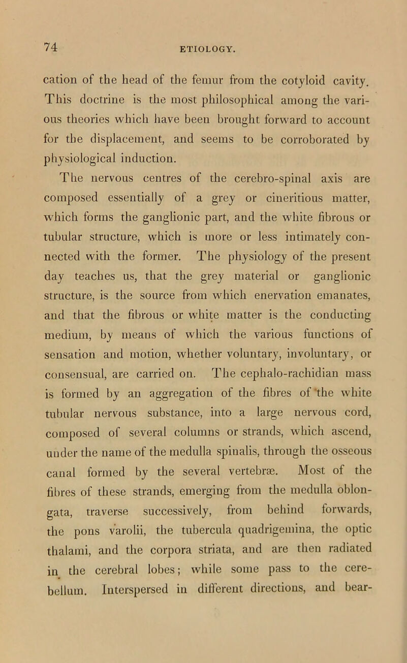 cation of the head of the femur from the cotyloid cavity. This doctrine is the most philosophical among the vari- ous theories which have been brought forward to account for the displacement, and seems to be corroborated by physiological induction. The nervous centres of the cerebro-spinal axis are composed essentially of a grey or cineritious matter, which forms the ganglionic part, and the white fibrous or tubular structure, which is more or less intimately con- nected with the former. The physiology of the present day teaches us, that the grey material or ganglionic structure, is the source from which enervation emanates, and that the fibrous or white matter is the conducting medium, by means of which the various functions of sensation and motion, whether voluntary, involuntary, or consensual, are carried on. The cephalo-rachidian mass is formed by an aggregation of the fibres of’the white tubular nervous substance, into a large nervous cord, composed of several columns or strands, which ascend, under the name of the medulla spinalis, through the osseous canal formed by the several vertebrae. Most of the fibres of these strands, emerging from the medulla oblon- gata, traverse successively, from behind forwards, the pons varolii, the tubercula quadrigemina, the optic thalami, and the corpora striata, and are then radiated in the cerebral lobes; while some pass to the cere- bellum. Interspersed in difi’erent directions, and bear-