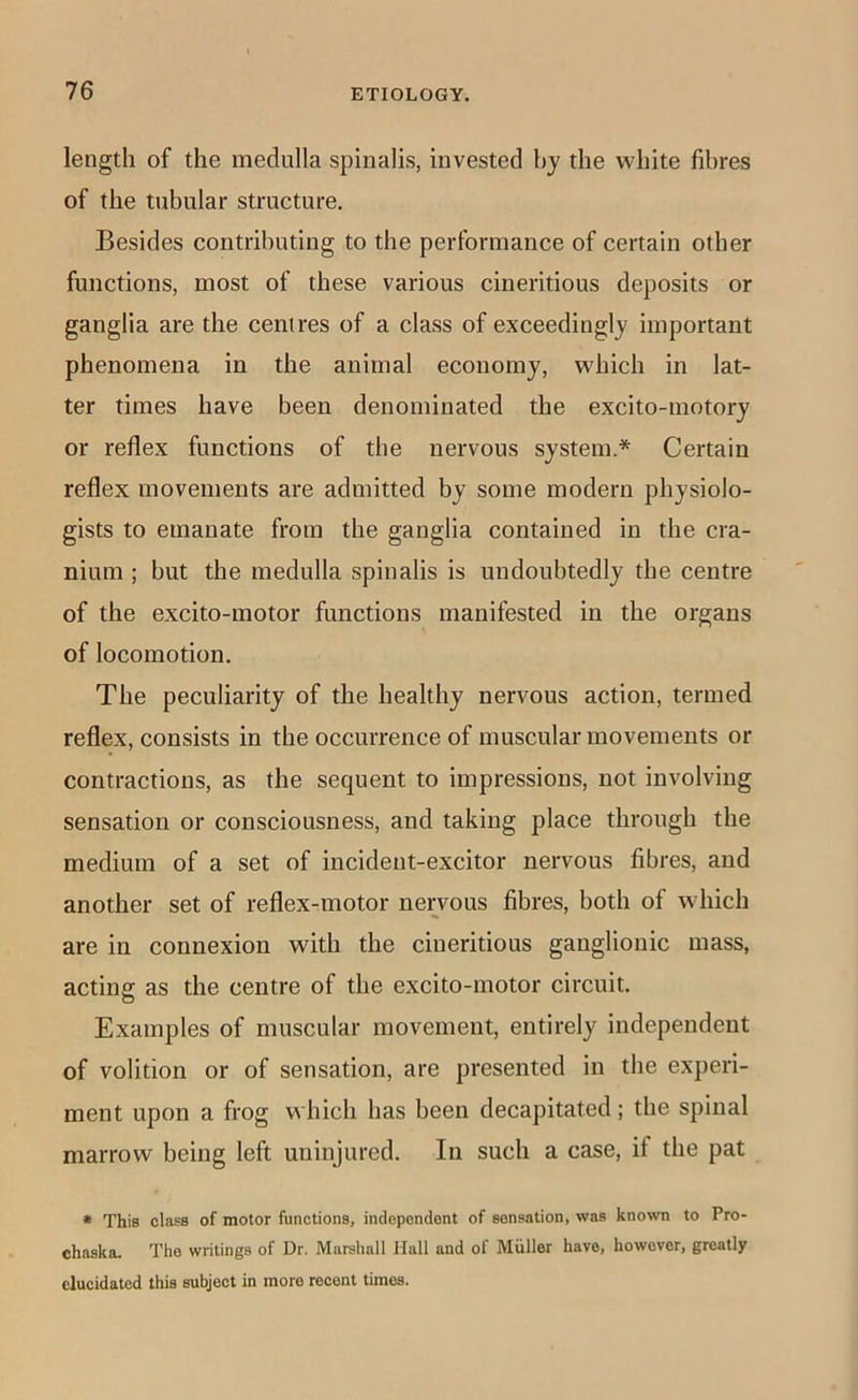 length of the medulla spinalis, invested by the white fibres of the tubular structure. Besides contributing to the performance of certain other functions, most of these various cineritious deposits or ganglia are the centres of a class of exceedingly important phenomena in the animal economy, which in lat- ter times have been denominated the excito-motory or reflex functions of the nervous system.* Certain reflex movements are admitted by some modern physiolo- gists to emanate from the ganglia contained in the cra- nium ; but the medulla spinalis is undoubtedly the centre of the excito-motor functions manifested in the organs of locomotion. The peculiarity of the healthy nervous action, termed reflex, consists in the occurrence of muscular movements or contractions, as the sequent to impressions, not involving sensation or consciousness, and taking place through the medium of a set of incident-excitor nervous fibres, and another set of reflex-motor nervous fibres, both of which are in connexion with the cineritious ganglionic mass, acting as the centre of the excito-motor circuit. Examples of muscular movement, entirely independent of volition or of sensation, are presented in the experi- ment upon a frog which has been decapitated; the spinal marrow being left uninjured. In such a case, if the pat * This class of motor functions, independent of sensation, was known to Pro- chaska. The writings of Dr. Marshall Hall and of Muller have, however, greatly elucidated this subject in more recent times.