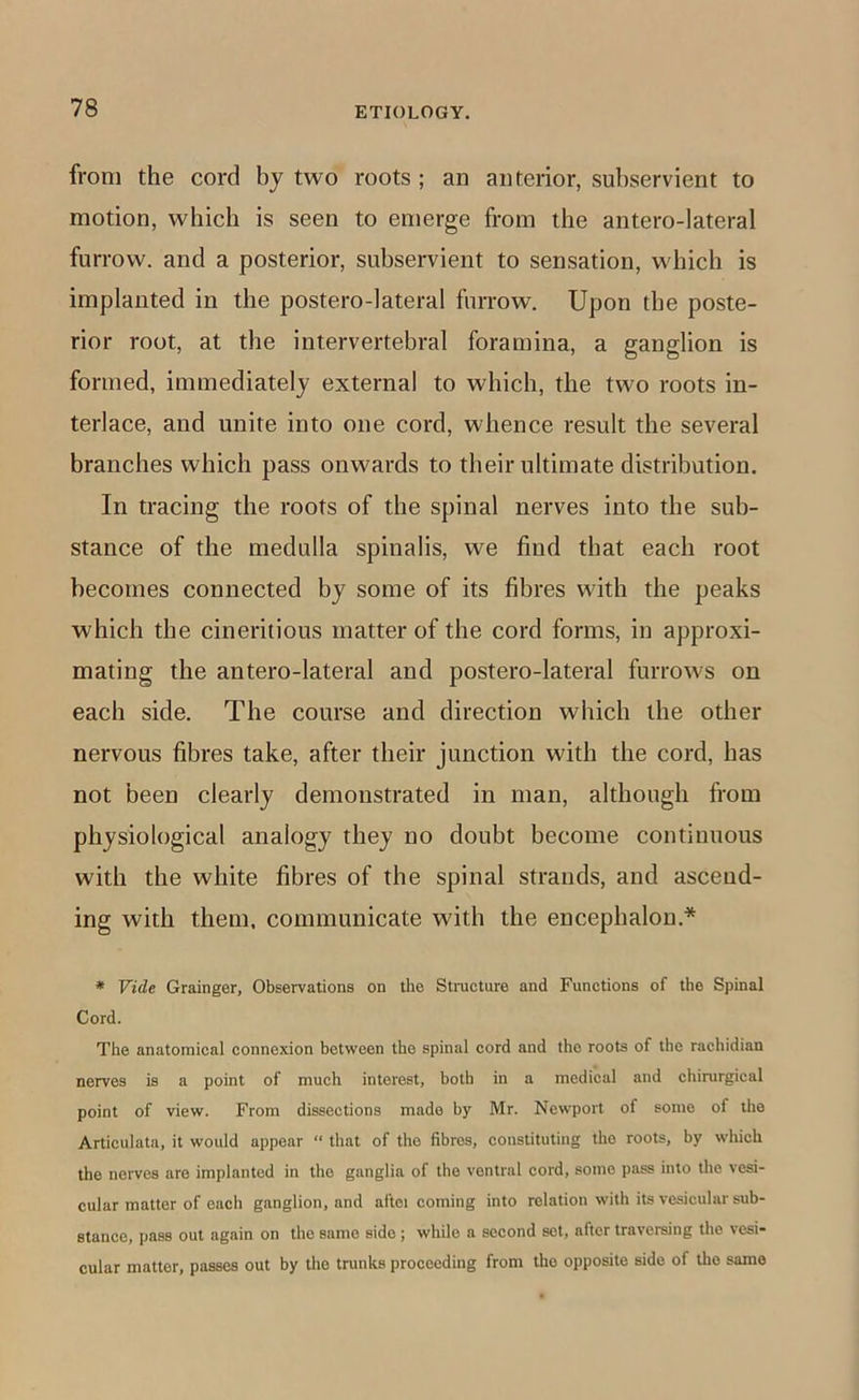 from the cord by two roots ; an anterior, subservient to motion, which is seen to emerge from the antero-lateral furrow, and a posterior, subservient to sensation, which is implanted in the postero-lateral furrow. Upon the poste- rior root, at the intervertebral foramina, a ganglion is formed, immediately external to which, the two roots in- terlace, and unite into one cord, whence result the several branches which pass onwards to their ultimate distribution. In tracing the roots of the spinal nerves into the sub- stance of the medulla spinalis, we find that each root becomes connected by some of its fibres with the peaks which the cineritious matter of the cord forms, in approxi- mating the antero-lateral and postero-lateral furrows on each side. The course and direction which the other nervous fibres take, after their junction with the cord, has not been clearly demonstrated in man, although from physiological analogy they no doubt become continuous with the white fibres of the spinal strands, and ascend- ing with them, communicate with the encephalon.* * Vide Grainger, Observations on the Structure and Functions of the Spinal Cord. The anatomical connexion between the spinal cord and the roots of the rachidian nerves is a point of much interest, both in a medical and chirurgical point of view. From dissections made by Mr. Newport of some of tlie Articulata, it would appear “ that of the fibres, constituting the roots, by which the nerves are implanted in the ganglia of the ventral cord, some pass into the vesi- cular matter of each ganglion, and aftci coming into relation with its vesicular sub- stance, pass out again on the same side; while a second set, after traversing the vesi- cular matter, passes out by the trunks proceeding from the opposite side of the same