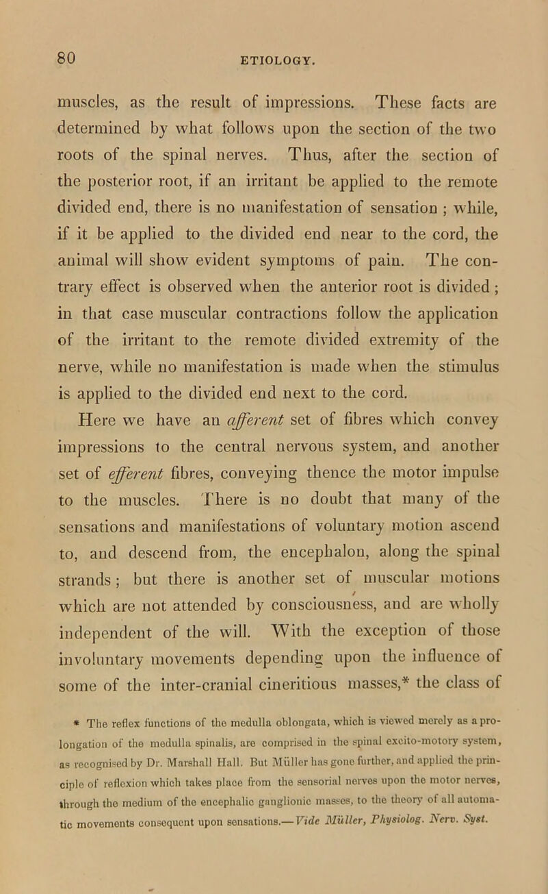 muscles, as the result of impressions. These facts are determined by what follows upon the section of the two roots of the spinal nerves. Thus, after the section of the posterior root, if an irritant be applied to the remote divided end, there is no manifestation of sensation ; while, if it be applied to the divided end near to the cord, the animal will show evident symptoms of pain. The con- trary effect is observed when the anterior root is divided ; in that case muscular contractions follow the application of the irritant to the remote divided extremity of the nerve, while no manifestation is made when the stimulus is applied to the divided end next to the cord. Here we have an afferent set of fibres which convey impressions to the central nervous system, and another set of efferent fibres, conveying thence the motor impulse to the muscles. There is no doubt that many ot the sensations and manifestations of voluntary motion ascend to, and descend from, the encephalon, along the spinal strands ; but there is another set of muscular motions which are not attended by consciousness, and are wholly independent of the will. With the exception of those involuntary movements depending upon the influence of some of the inter-cranial cineritious masses,* the class of » The reflex functions of the medulla oblongata, which is viewed merely as a pro- longation of the medulla spinalis, are comprised in the spinal excito-motory system, as recognised by Dr. Marshall Hall. But Muller has gone further, and applied the prin- ciple of reflexion which takes place from the sensorial nerves upon the motor nerves, through the medium of the encephalic ganglionic masses, to the theory of all automa- tic movements consequent upon sensations.— Vide Muller, Physiolog. I\erv. Syst.