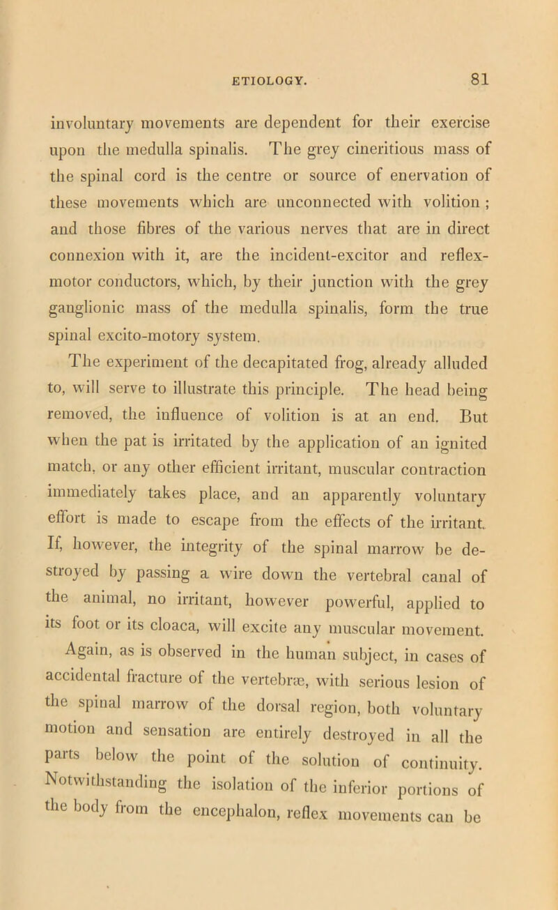involuntary movements are dependent for their exercise upon the medulla spinalis. The grey cineritious mass of the spinal cord is the centre or source of enervation of these movements which are unconnected with volition ; and those fibres of the various nerves that are in direct connexion with it, are the incident-excitor and reflex- motor conductors, which, by their junction with the grey ganglionic mass of the medulla spinalis, form the true spinal excito-motory system. The experiment of the decapitated frog, already alluded to, will serve to illustrate this principle. The head being removed, the influence of volition is at an end. But when the pat is irritated by the application of an ignited match, or any other efficient irritant, muscular contraction immediately takes place, and an apparently voluntary effort is made to escape from the effects of the irritant. If, however, the integrity of the spinal marrow be de- stroyed by passing a wire down the vertebral canal of the animal, no irritant, however powerful, applied to its foot or its cloaca, will excite any muscular movement. Again, as is observed in the human subject, in cases of accidental fracture of the vertebrcE, with serious lesion of the spinal marrow of the dorsal region, both voluntary motion and sensation are entirely destroyed in all the parts below the point of the solution of continuity. Notwithstanding the isolation of the inferior portions of the body from the encephalon, reflex movements can be