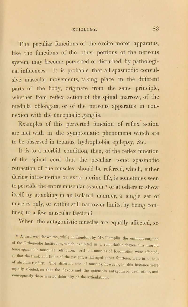 The peculiar functions of the excito-motor apparatus, like the functions of the other portions of the nervous system, may become perverted or disturbed by pathologi- cal influences. It is probable that all spasmodic convul- sive muscular movements, taking place in the different parts of the body, originate from the same principle, whether fi'om reflex action of the spinal marrow, of the medulla oblongata, or of the nervous apparatus in con- nexion with the encephalic ganglia. Examples of this perverted function of reflex action are met with in the symptomatic phenomena which are to be observed in tetanus, hydrophobia, epilepsy, &c. It is to a morbid condition, then, of the reflex fnnction of the spinal cord that the peculiar tonic spasmodic retraction of the muscles should be referred, which, either during intra-uterine or extra-uterine life, is sometimes seen to pervade the entire muscular system,* or at others to show itself, by attacking in an isolated manner, a single set of muscles only, or within still narrower limits, by being con- fined to a few muscular fasciculi. When the antagonistic muscles are equally affected, so * A case was shown me, while in London, by Mr. Tamplin, the eminent surgeon of the Oithopmdio Institution, which exhibited in a remarkable degree this morbid tonic spasmodic muscular retraction. All the muscles of locomotion were affected, 80 that the trunk and limbs of the patient, a lad aged about fourteen, were in a state of absolute rigidity. The different sots of musblcs, however, in this instance wore equally affected, so that the flexors and the extensors antagonized each other, and consequently there was no deformity of the articulations.