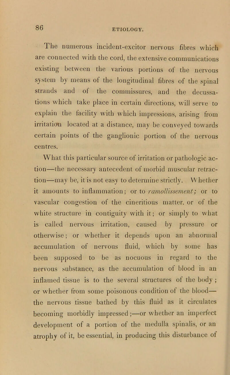 The lumierous incident-excitor nervous fibres which are connected with the cord, the extensive conimunications existing between the various portions of the nervous s;ystein by means of the longitudinal fibres of the spinal strands and of the commissures, and the decussa- tions which take place in certain directions, will serve to explain the facility with which impressions, arising from irritation located at a distance, may be conveyed towards certain points ol the ganglionic portion of the nervous centres. What this particular source of irritation or pathologic ac- tion—the necessary antecedent of morbid muscular retrac- tion—may be, it is not easy to determine strictly. Whether it amounts to inflammation; or to ramollissemeMt; or to vascular congestion of the cineritious matter, or of the white structure in contiguity with it; or simply to what is called nervous irritation, caused by pressure or otherwise; or whether it depends upon an abnormal accumulation of nervous fluid, which by some has been supposed to be as nocuous in regard to the nervous substance, as the accumulation of blood in an inflamed tissue is to the several structures of the body ; or whether from some poisonous condition of the blood— the nervous tissue bathed by this fluid as it circulates becoming morbidly impressed;—or whether an imperfect development of a portion of the medulla spinalis, or an atrophy of it, be essential, in producing this disturbance of