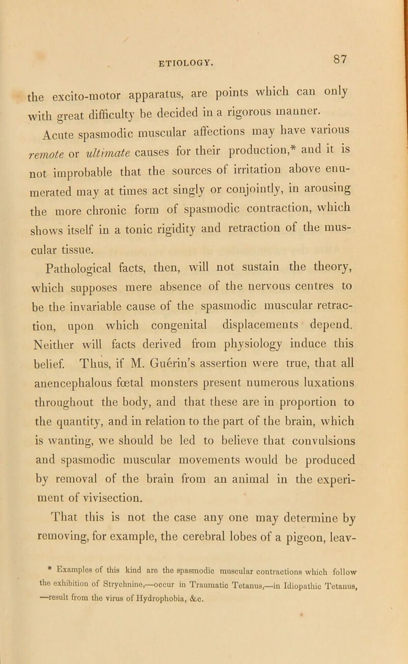 the excito-motor apparatus, are points which can only with great difficulty he decided in a rigorous inauner. Acute spasmodic muscular affections may have various remote or ultimate causes for their production,* and it is not improbable that the sources of irritation above enu- merated may at times act singly or conjointly, in arousing the more chronic form of spasmodic contraction, which shows itself in a tonic rigidity and retraction of the mus- cular tissue. Pathological facts, then, will not sustain the theory, which supposes mere absence of the nervous centres to be the invariable cause of the spasmodic muscular retrac- tion, upon which congenital displacements depend. Neither will facts derived from physiology induce this belief. Thus, if M. Guerin’s assertion were true, that all auencephalous foetal monsters present numerous luxations throughout the body, and that these are in proportion to the quantity, and in relation to the part of the brain, which is wanting, we should be led to believe that convulsions and spasmodic muscular movements would be produced by removal of the brain from an animal in the experi- ment of vivisection. That this is not the case any one may determine by removing, for example, the cerebral lobes of a pigeon, leav- * Examples of this kind are the spasmodic muscular contractions which follow the exhibition of Strychnine,—occur in Traumatic Tetanus,—in Idiopathic Tetanus, —result from the virus of Hydrophobia, &c.