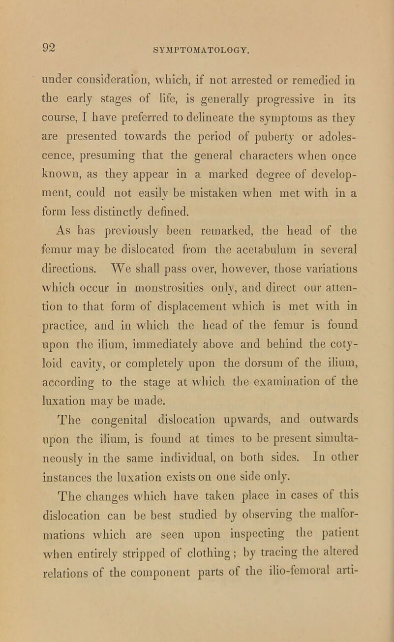 under consideration, which, if not arrested or remedied in the early stages of life, is generally progressive in its course, I have preferred to delineate the symptoms as they are presented towards the period of puberty or adoles- cence, presuming that the general characters when once known, as they appear in a marked degree of develop- ment, could not easily be mistaken when met with in a form less distinctly defined. As has previously been remarked, the head of the femur may be dislocated from the acetabulum in several directions. We shall pass over, however, those variations which occur in monstrosities only, and direct our atten- tion to that form of displacement which is met with in practice, and in which the head of the femur is found upon the ilium, immediately above and behind the coty- loid cavity, or completely upon the dorsum of the ilium, according to the stage at which the examination of the luxation may be made. The congenital dislocation upwards, and outwards upon the ilium, is found at times to he present simulta- neously in the same individual, on both sides. In other instances the luxation exists on one side only. The changes which have taken place in cases of this dislocation can be best studied by observing the malfor- mations which are seen upon inspecting the patient when entirely stripped of clothing; by tracing the altered relations of the component parts of the ilio-femoral arti-