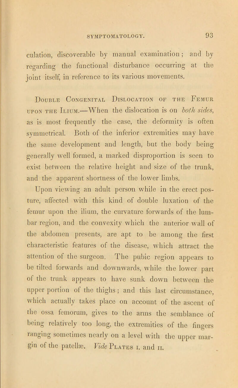 dilation, discoverable by manual examination; and by reffardine: the functional disturbance occurring at the joint itself, in reference to its various movements. Double Congenital Dislocation of the Femur UPON THE Ilium.—When the dislocation is on bo//i sides, as is most frequently the case, the deformity is often symmetrical. Both of the inferior extremities may have the same development and length, but the body being generally well formed, a marked disproportion is seen to exist between the relative height and size of the trunk, and the apparent shortness of the lower limbs. Upon viewing an adult person while in the erect pos- ture, affected with this kind of double luxation of the femur upon the ilium, the curvature forwards of the lum- bar region, and the convexity which the anterior wall of the abdomen presents, are apt to be among the first characteristic features of the disease, which attract the attention of the surgeon. The pubic region appears to be tilted forwards and downwards, while the lower part of the trunk appears to have sunk down between the upper portion of the thighs ; and this last circumstance, which actually takes place on account of the ascent of the ossa femorum, gives to the arms the semblance of being relatively too long, the extremities of the finoers O langing sometimes nearly on a level with the upper mar- gin of the patellae. Vide Plates i. and ii.