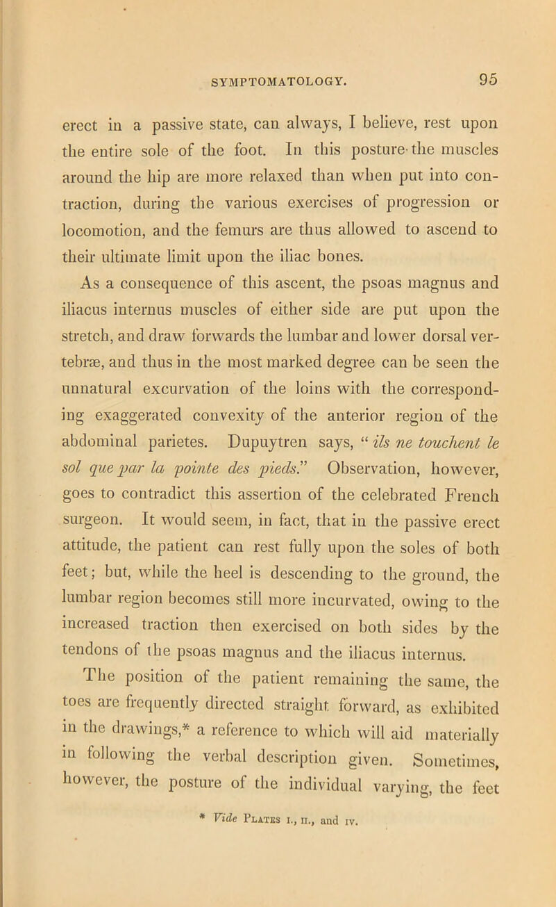 erect in a passive state, can always, I believe, rest upon the entire sole of the foot. In this posture-the muscles around the hip are more relaxed than when put into con- traction, during the various exercises of progression or locomotion, and the femurs are thus allowed to ascend to their ultimate limit upon the iliac bones. As a consequence of this ascent, the psoas maguus and iliacus internus muscles of either side are put upon the stretch, and draw forwards the lumbar and lower dorsal ver- tebrae, and thus in the most marked degree can be seen the unnatural excurvation of the loins with the correspond- ing exaggerated convexity of the anterior region of the abdominal parietes. Dupuytren says, “ ils ne touchent le sol que ])ar la 'pointe des pieds. Observation, however, goes to contradict this assertion of the celebrated French surgeon. It would seem, in fact, that in the passive erect attitude, the patient can rest fully upon the soles of both feet; but, while the heel is descending to the ground, the lumbar region becomes still more incurvated, owing to the increased traction then exercised on both sides by the tendons of the psoas magnus and the iliacus internus. The position of the patient remaining the same, the toes are frequently directed straight forward, as exhibited in the drawings,* a reference to which will aid materially in following the verbal description given. Sometimes, however, the posture of the individual varying, the feet • Vide Plates i., n., and iv.