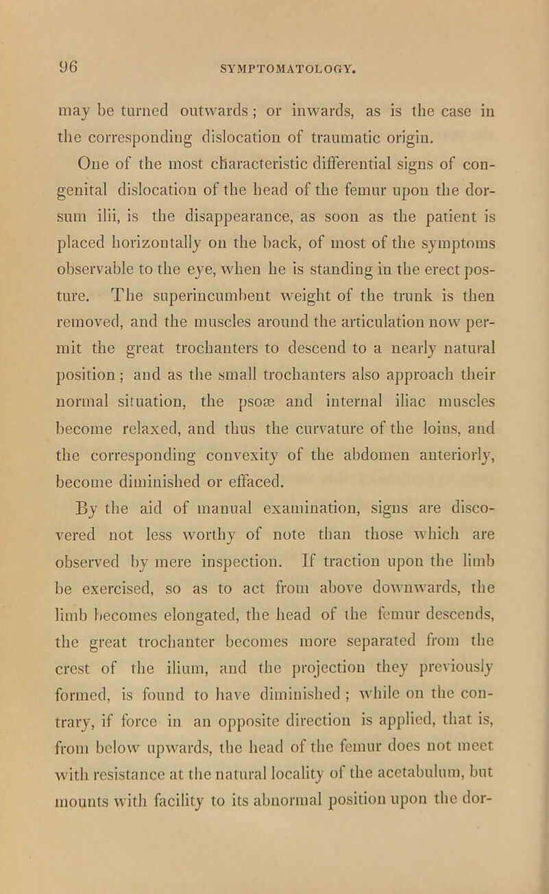 may be turned outwards ; or inwards, as is the case in the corresponding dislocation of traumatic origin. One of the most characteristic differential signs of con- genital dislocation of the head of the femur upon the dor- sum ilii, is the disappearance, as soon as the patient is placed horizontally on the back, of most of the symptoms observable to the eye, when he is standing in the erect pos- ture. The superincumbent weight of the trunk is then removed, and the muscles around the articulation now per- mit the great trochanters to descend to a nearly natural position; and as the small trochanters also approach their normal situation, the psose and internal iliac muscles become relaxed, and thus the curvature of the loins, and the corresponding convexity of the abdomen anteriorlj^ become diminished or effaced. By the aid of manual examination, signs are disco- vered not less worthy of note than those which are observed by mere inspection. If traction upon the limb be exercised, so as to act from above downwards, the limb becomes elongated, the head of the femur descends, the great trochanter becomes more separated from the crest of the ilium, and the projection they previously formed, is found to have diminished ; while on the con- trary, if force in an opposite direction is applied, that is, from below upwards, the head of the femur does not meet with resistance at the natural locality of the acetabulum, but mounts with facility to its abnormal position upon the dor-