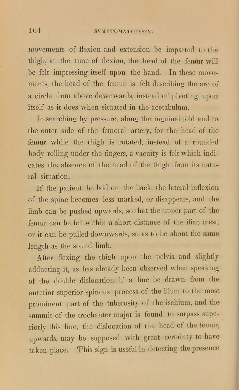 movements of flexion and extension be imparted to the thigh, at the time of flexion, the head of the femur will be felt impressing itself upon the hand. In these move- ments, the head of the femur is felt describing the arc of a circle from above downwards, instead of pivoting upon itself as it does when situated in the acetabulum. In searching by pressure, along the inguinal fold and to the outer side of the femoral artery, for the head of the femur while the thigh is rotated, instead of a rounded body rolling under the fingers, a vacuity is felt which indi- cates the absence of the head of the thigh from its natu- ral situation. If the patient be laid on the back, the lateral inflexion of the spine becomes less marked, or disappears, and the limb can be pushed upwards, so that the upper part of the femur can be felt within a short distance of the iliac crest, or it can be pulled downwards, so as to be about the same length as the sound limb. After flexing the thigh upon the pelvis, and slightly adducting it, as has already been observed when speaking of the double dislocation, if a line be drawn from the anterior superior spinous process of the ilium to the most prominent part of the tuberosity of the ischium, and the summit of the trochanter major is found to surpass supe- riorly this line, the dislocation of the head of the femur, upwards, may be supposed with great certainty to have taken place. This sign is useful in detecting the presence