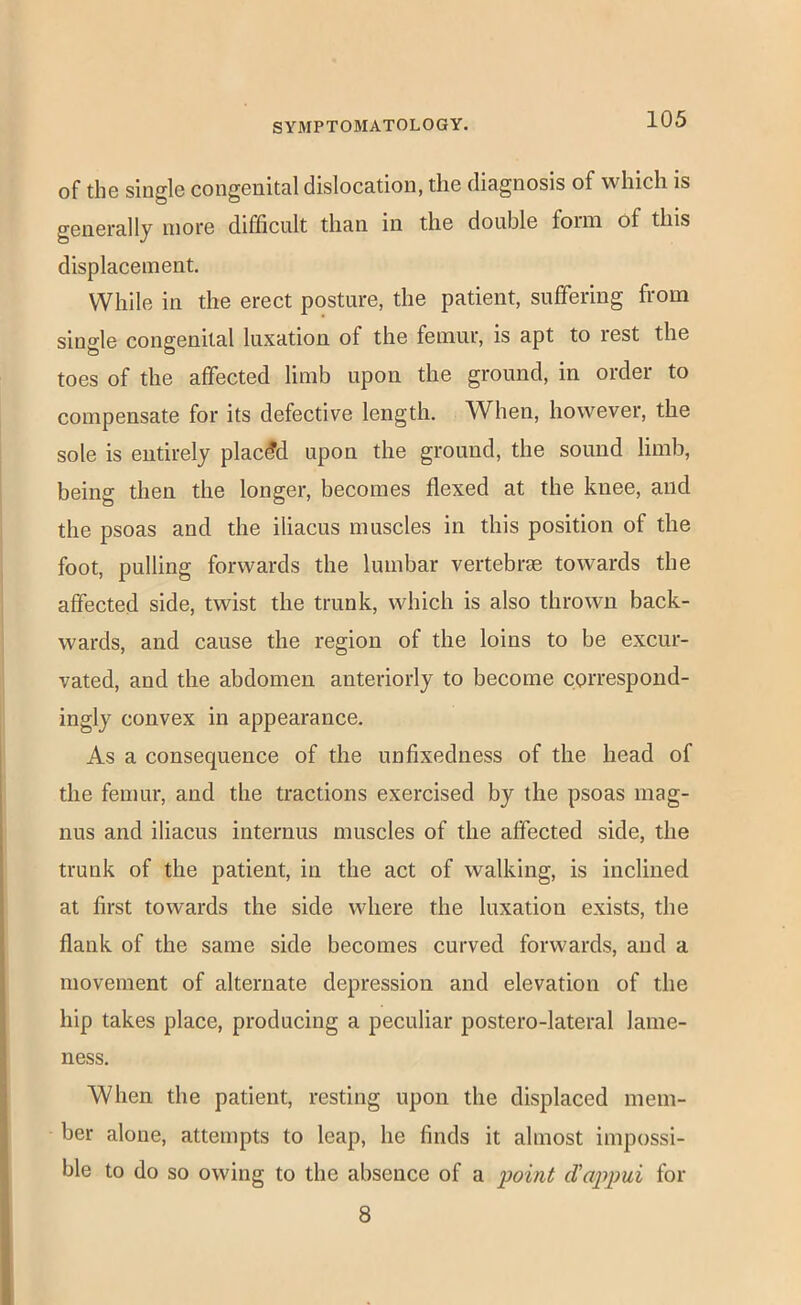 of the single congenital dislocation, the diagnosis of which is generally more difficult than in the double foim of this displacement. While in the erect posture, the patient, suffering from single congenital luxation of the femur, is apt to rest the toes of the affected limb upon the ground, in order to compensate for its defective length. When, however, the sole is entirely placed upon the ground, the sound limb, being then the longer, becomes flexed at the knee, and the psoas and the iliacus muscles in this position of the foot, pulling forwards the lumbar vertebrse towards the affected side, twist the trunk, which is also thrown back- wards, and cause the region of the loins to be excur- vated, and the abdomen anteriorly to become correspond- ingly convex in appearance. As a consequence of the unfixedness of the head of the femur, and the tractions exercised by the psoas mag- nus and iliacus internus muscles of the affected side, the trunk of the patient, in the act of walking, is inclined at first towards the side where the luxation exists, the flank of the same side becomes curved forwards, and a movement of alternate depression and elevation of the hip takes place, producing a peculiar postero-lateral lame- ness. When the patient, resting upon the displaced mem- ber alone, attempts to leap, he finds it almost impossi- ble to do so owing to the absence of a ijoint d'appui for 8