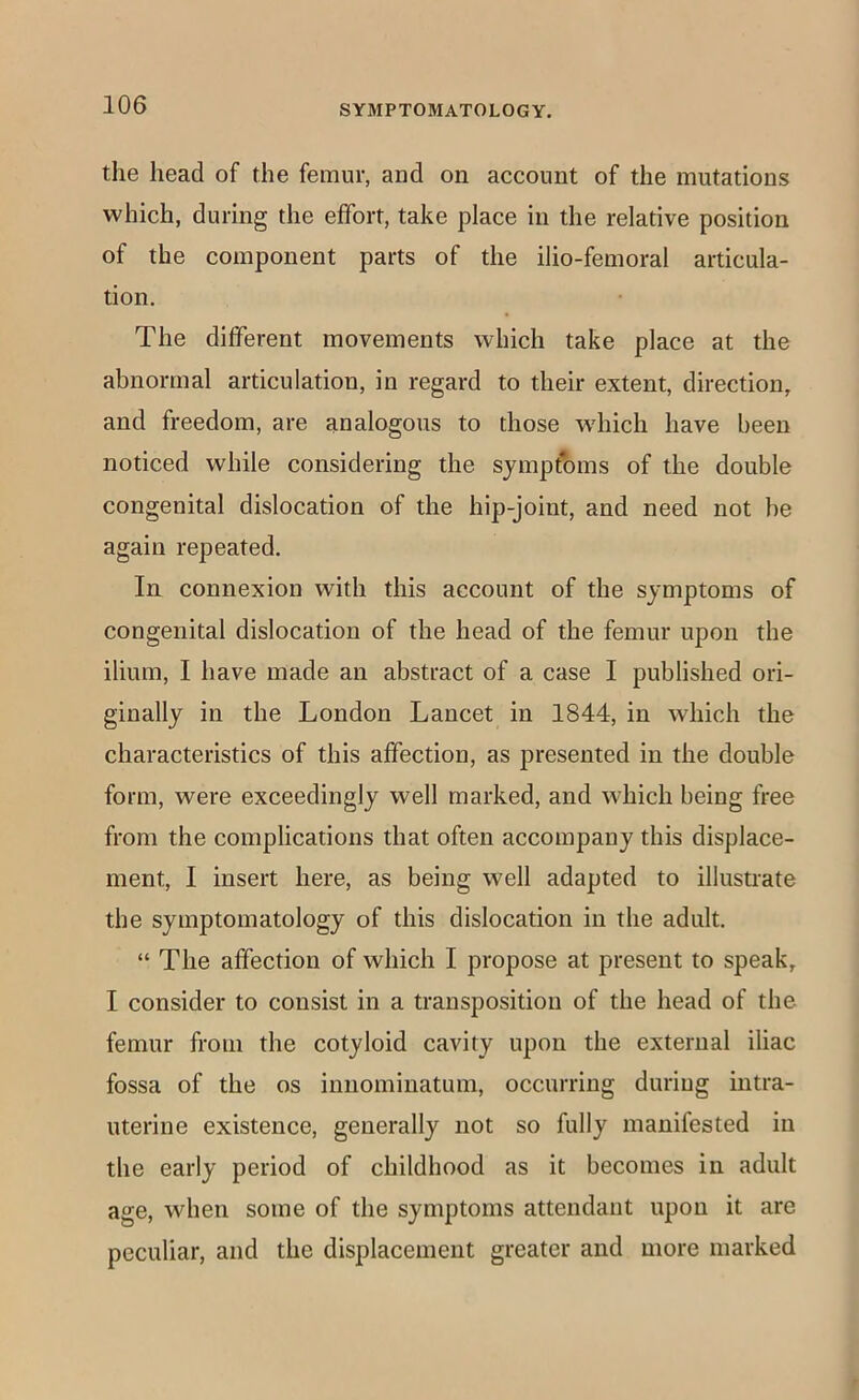 the head of the femur, and on account of the mutations which, during the effort, take place in the relative position of the component parts of the ilio-femoral articula- tion. The different movements which take place at the abnormal articulation, in regard to their extent, direction, and freedom, are analogous to those which have been noticed while considering the symptoms of the double congenital dislocation of the hip-joint, and need not be again repeated. In connexion with this account of the symptoms of congenital dislocation of the head of the femur upon the ilium, I have made an abstract of a case I published ori- ginally in the London Lancet in 1844, in which the characteristics of this affection, as presented in the double form, were exceedingly well marked, and which being free from the complications that often accompany this displace- ment, I insert here, as being well adapted to illustrate the symptomatology of this dislocation in the adult. “ The affection of which I propose at present to speak, I consider to consist in a transposition of the head of the femur from the cotyloid cavity upon the external iliac fossa of the os iniiominatum, occurring during intra- uterine existence, generally not so fully manifested in the early period of childhood as it becomes in adult age, when some of the symptoms attendant upon it are peculiar, and the displacement greater and more marked