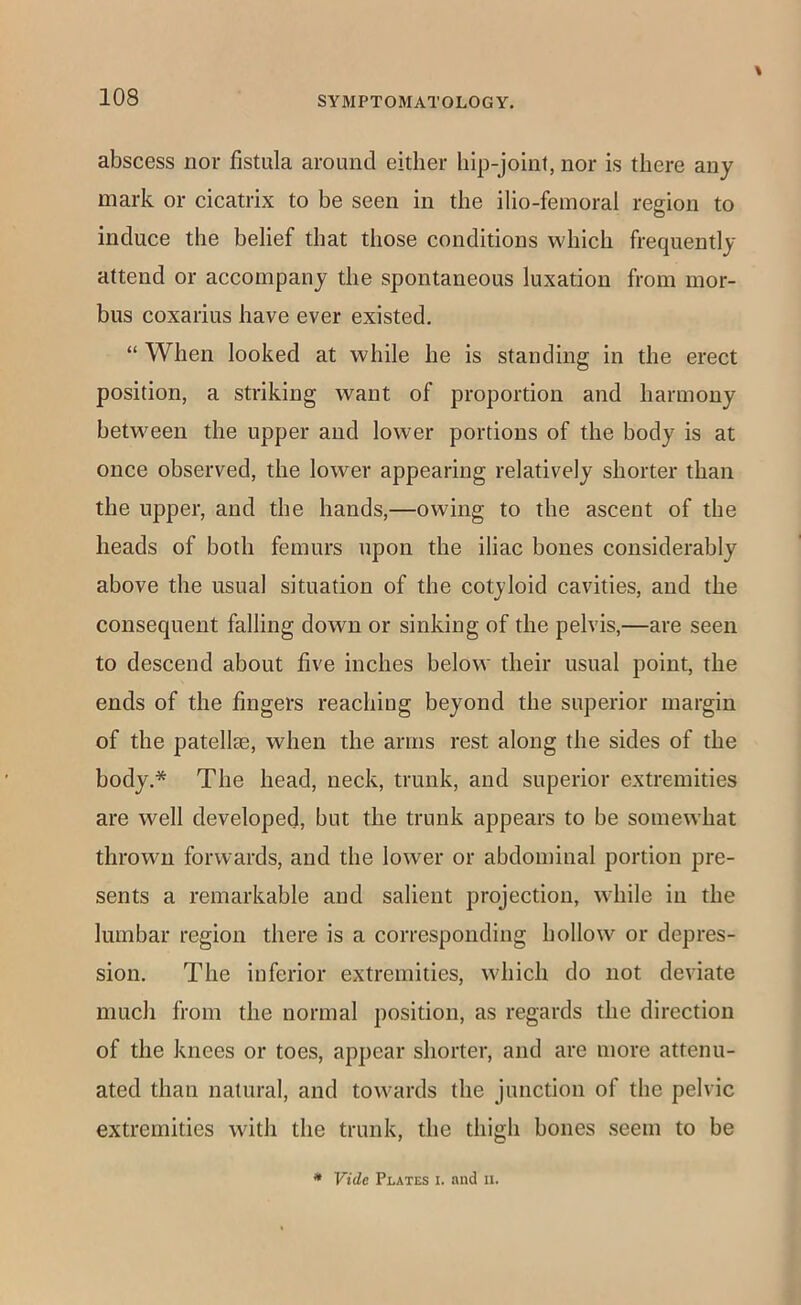 abscess nor fistula around either hip-joint, nor is there any mark or cicatrix to be seen in the ilio-feinoral region to induce the belief that those conditions which frequently attend or accompany the spontaneous luxation from mor- bus coxarius have ever existed. “ When looked at while he is standing in the erect position, a striking want of proportion and harmony between the upper and lower portions of the body is at once observed, the lower appearing relatively shorter than the upper, and the hands,—owing to the ascent of the heads of both femurs upon the iliac bones considerably above the usual situation of the cotyloid cavities, and the consequent falling down or sinking of the pelvis,—are seen to descend about five inches below their usual point, the ends of the fingers reachiug beyond the superior margin of the patellae, when the arms rest along the sides of the body.* The head, neck, trunk, and superior extremities are well developed, but the trunk appears to be somewhat thrown forwards, and the lower or abdominal portion pre- sents a remarkable and salient projection, while in the lumbar region there is a corresponding hollow or depres- sion. The inferior extremities, which do not deviate much from the normal position, as regards the direction of the knees or toes, appear shorter, and are more attenu- ated than natural, and towards the junction of the pelvic extremities with the trunk, the thigh bones seem to be * Vide Plates i. and ii.