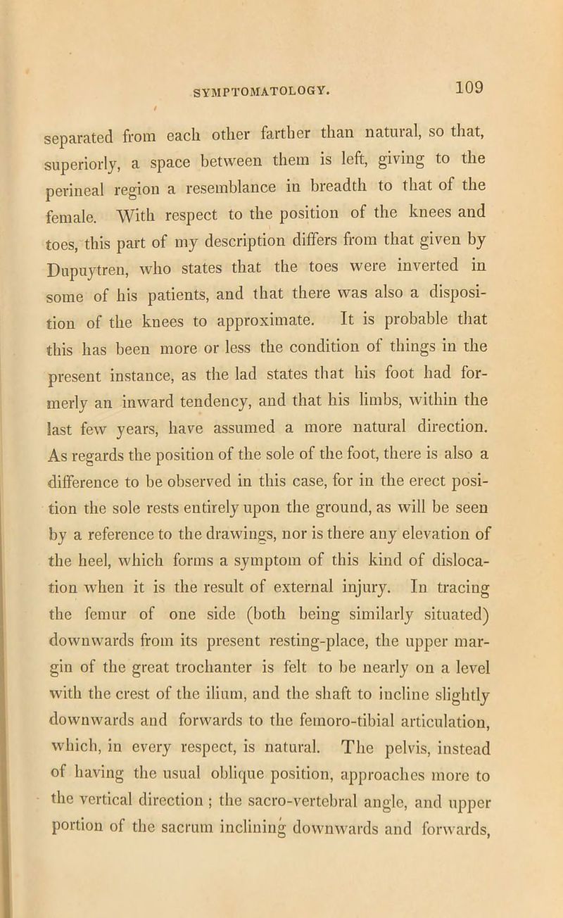 sopfirRtGd from grcIi otliGi* fRrtliGr tli&n nRtuisl, so tliRt, superiorly, a space between them is left, giving to the perineal region a resemblance in bieadth to that of the female. With respect to the position of the knees and toes, this part of my description differs from that given by Dupuytren, who states that the toes were inverted in some of his patients, and that there was also a disposi- tion of the knees to approximate. It is probable that this has been more or less the condition of things in the present instance, as the lad states that his foot had for- merly an inward tendency, and that his limbs, within the last few years, have assumed a more natural direction. As regards the position of the sole of the foot, there is also a difference to be observed in this case, for in the erect posi- tion the sole rests entirely upon the ground, as will be seen by a reference to the drawings, nor is there any elevation of the heel, which forms a symptom of this kind of disloca- tion when it is the result of external injury. In tracing the femur of one side (both being similarly situated) downwards from its present resting-place, the upper mar- gin of the great trochanter is felt to be nearly on a level with the crest of the ilium, and the shaft to incline slightly downwards and forwards to the femoro-tibial articulation, which, in every respect, is natural. The pelvis, instead of having the usual oblique position, approaches more to the vertical direction ; the sacro-vertebral angle, and upper portion of the sacrum inclining downwards and forwards,