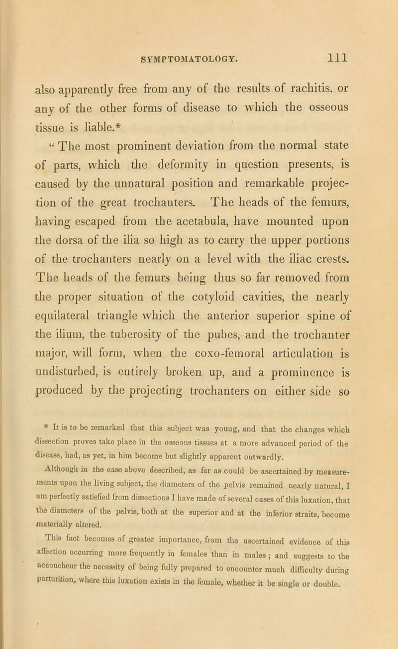 also apparently free from any of the results of rachitis, or any of the other forms of disease to which the osseous tissue is liable.* “ The most prominent deviation from the normal state of parts, which the deformity in question presents, is caused by the unnatural position and remarkable projec- tion of the great trochanters. The heads of the femurs, having escaped from the acetabula, have mounted upon the dorsa of the ilia so high as to carry the upper portions of the trochanters nearly on a level with the iliac crests. The heads of the femurs being thus so far removed from the proper situation of the cotyloid cavities, the nearly equilateral triangle which the anterior superior spine of the ilium, the tuberosity of the pubes, and the trochanter Eiiajor, will form, when the coxo-femoral articulation is undisturbed, is entirely broken up, and a prominence is produced by the projecting trochanters on either side so * It is to be remarked that this subject was youug, and that the changes which dissection proves take place in the osseous tissues at a more advanced period of the disease, had, as yet, in him become but slightly apparent outwardly. Although in the case above described, as far as could be ascertained by measure- ments upon the living subject, the diameters of the pelvis remained nearly natural, I am perfectly satisfied from dissections I have made of several cases of this luxation, that the diameters of the pelvis, both at the superior and at the inferior straits, become materially altered. This fact becomes of greater imjiortance, from the ascertained evidence of tliis affection occurring more frequently in females than in males ; and suggests to the accoucheur the necessity of being fully prepared to encounter much difficulty during parturition, wliere tins luxation exists in tlie female, whether it be single or double.