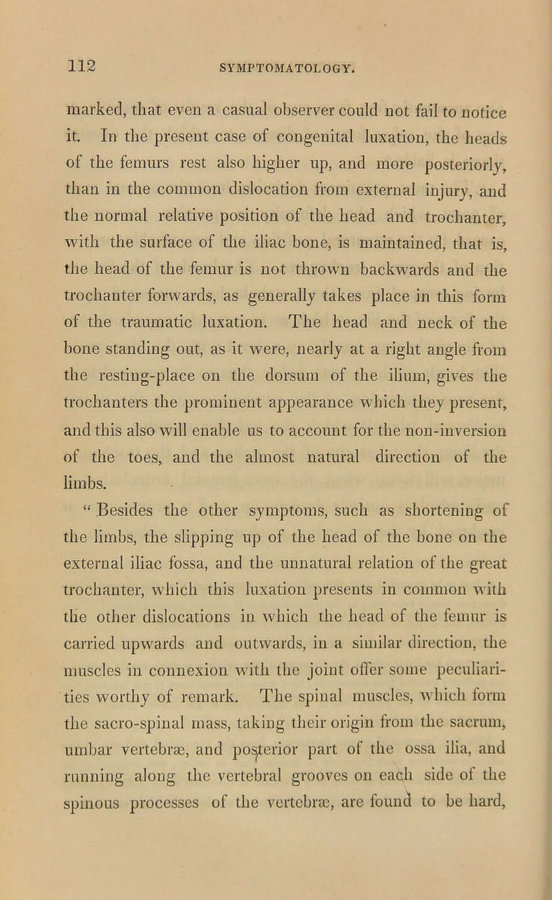 marked, that even a casual observer could not fail to notice it. In the present case of congenital luxation, the heads of the femurs rest also higher up, and more posteriorly, than in the common dislocation from external injury, and the normal relative position of the head and trochanter, with the surface of the iliac bone, is maintained, that is, the head of the femur is not thrown backwards and the trochanter forwards, as generally takes place in this form of the traumatic luxation. The head and neck of the hone standing out, as it were, nearly at a right angle from the resting-place on the dorsum of the ilium, gives the trochanters the prominent appearance which they present, and this also will enable us to account for the non-inversion of the toes, and the almost natural direction of the limbs. “ Besides the other symptoms, such as shortening of the limbs, the slipping up of the head of the bone on the external iliac fossa, and the unnatural relation of the great trochanter, which this luxation presents in common with the other dislocations in which the head of the femur is carried upwards and outwards, in a similar direction, the muscles in connexion with the joint offer some peculiari- ties worthy of remark. The spinal muscles, which form the sacro-spinal mass, taking their origin from the sacrum, umbar vertebrae, and po^erior part of the ossa ilia, and running along the vertebral grooves on each side of the spinous processes of the vertebrae, are found to be hard.