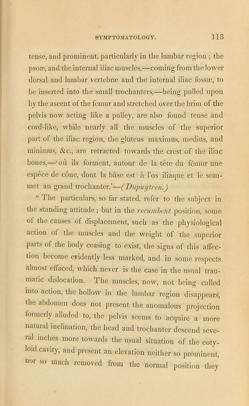 tense, and prominent, particularly in the lumbar region ; the psorn, and the internal iliac muscles,—coming from the lower dorsal and lumbar vertebrfe and the internal iliac fossae, to be inserted into the small trochanters,—being pulled upon by the ascent of the femur and stretched over the brim of the pelvis now acting like a pulley, are also found tense and cord-like, while nearly all the muscles of the superior part of the iliac region, the gluteus maximus, medius, and minimus, &c., are retracted towards the crest of the iliac bones,—‘ou ils forment, autour de la tete du femur une espece de cone, dont la base est a I’os iliaque et le som- met au grand trochanter.’—(Dupuytren.) “ The particulars, so far stated, refer to the subject in the standing attitude ; but in the recumhent position, some ot the causes of displacement, such as the physiological action of the muscles and the weight of the superior parts of the body ceasing to exist, the signs of this affec- tion become evidently less marked, and in some respects almost effaced, which never is the case in the usual trau- matic dislocation. The muscles, now, not being called into action, the hollow in the lumbar region disappears, the abdomen does not present the anomalous projection formerly alluded to, the pelvis seems to acquire a more natural inclination, the head and trochanter descend seve- ral inches more towards the usual situation of the coty- loid cavity, and present an elevation neither so prominent, uor so much removed from the normal position they