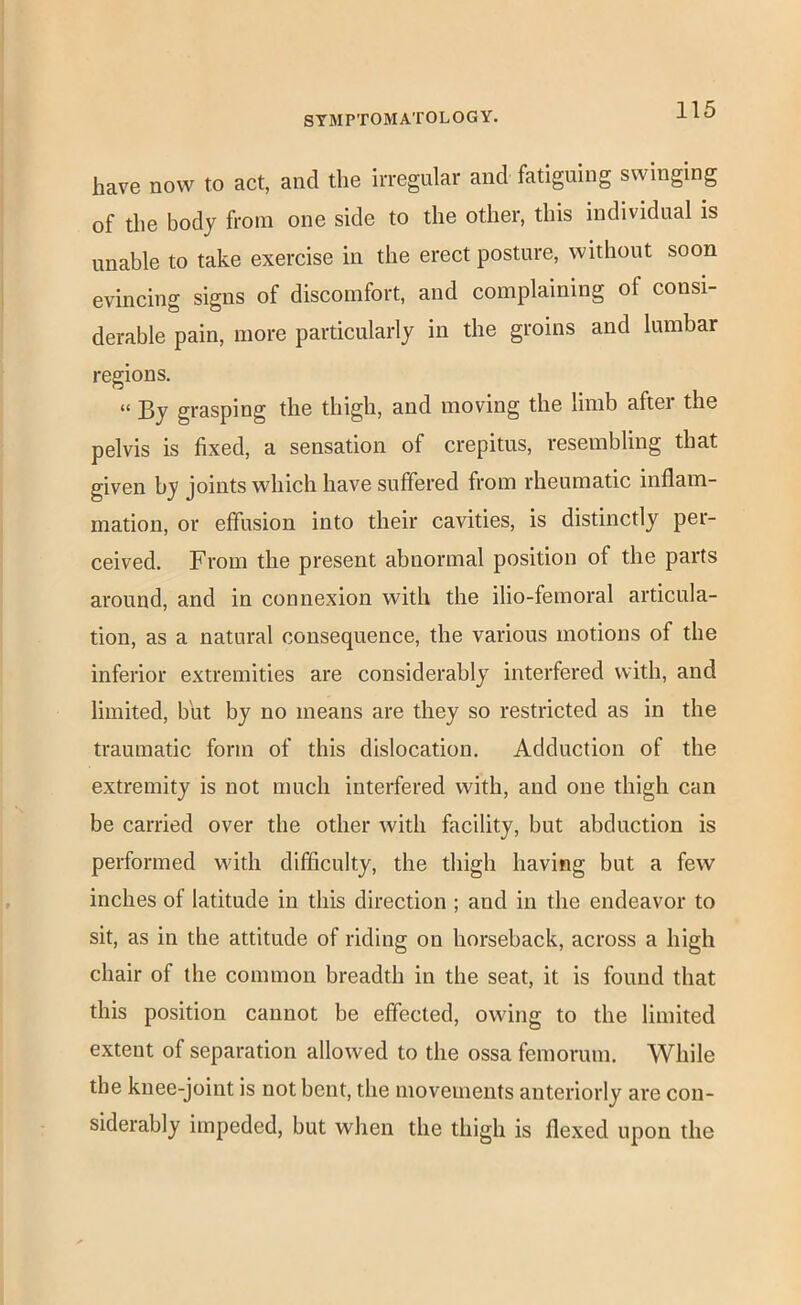 have now to act, and the irregular and fatiguing swinging of the body from one side to the other, this individual is unable to take exercise in the erect posture, without soon evincing signs of discomfort, and complaining of consi- derable pain, more particularly in the groins and lumbar regions. “ By grasping the thigh, and moving the limb after the pelvis is fixed, a sensation of crepitus, resembling that given by joints which have suffered from rheumatic inflam- mation, or effusion into their cavities, is distinctly per- ceived. From the present abnormal position of the parts around, and in connexion with the ilio-femoral articula- tion, as a natural consequence, the various motions of the inferior extremities are considerably interfered with, and limited, but by no means are they so restricted as in the traumatic form of this dislocation. Adduction of the extremity is not much interfered with, and one thigh can be carried over the other with facility, but abduction is performed with difficulty, the thigh having but a few inches of latitude in this direction ; and in the endeavor to sit, as in the attitude of riding on horseback, across a high chair of the common breadth in the seat, it is found that this position cannot be effected, owing to the limited extent of separation allowed to the ossa femorum. While the knee-joint is not bent, the movements anteriorly are con- siderably impeded, but when the thigh is flexed upon the