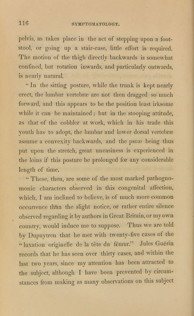 pelvis, as takes place in the act of stepping upon a foot- stool, or going up a stair-case, little effort is required. The motion of the thigh directly backwards is somewhat confined, but rotation inwards, and particularly outwards, is nearly natural. “ In the sitting posture, while the trunk is kept nearly erect, the lumbar vertebrte are not then dragged so much forward, and this appears to be the position least irksome while it can be maintained ; but in the stooping attitude, as that of the cobbler at work, which in his trade this youth has to adopt, the lumbar and lower dorsal vertebrEe assume a convexity backwards, and the psoae being thus put upon the stretch, great uneasiness is experienced in the loins if this posture be prolonged for any considerable length of time. “ These, then, are some of the most marked pathogno- monic characters observed in this congenital affection, which, I am inclined to believe, is of much more common occurrence than the slight notice, or rather entire silence observed regarding it by authors in Great Britain, or my own country, would induce me to suppose. Thus we are told by Dupuytren that he met with twenty-five cases of the “luxation originelle de la tete du f(3mur.” Jules Gu6rin records that he has seen over thirty cases, and within the last two years, since my attention has been attracted to the subject, although I have been prevented by circum- stances from making as many observations on this subject