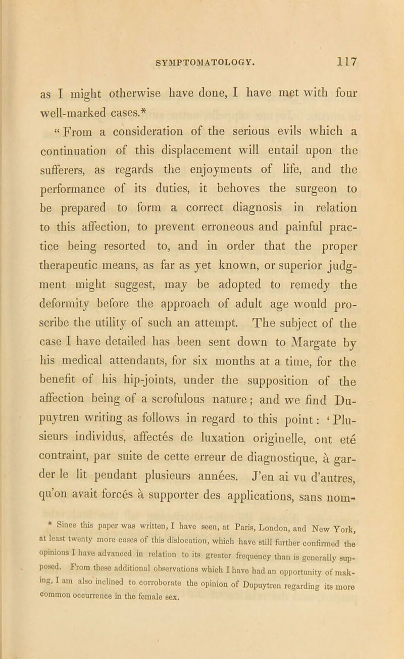 as I might otherwise have done, I have met with four well-marked cases.* “ From a consideration of the serious evils which a continuation of this displacement will entail upon the sufferers, as regards the enjoyments of life, and the performance of its duties, it behoves the surgeon to be prepared to form a correct diagnosis in relation to this affection, to prevent erroneous and painful prac- tice being resorted to, and in order that the proper therapeutic means, as far as yet known, or superior judg- ment might suggest, may be adopted to remedy the deformity before the approach of adult age would pro- scribe the utility of such an attempt. The subject of the case I have detailed has been sent down to Margate by his medical attendants, for six months at a time, for the benefit of his hip-joints, under the supposition of the affection being of a scrofulous nature; and we find Du- puytreu writing as follows in regard to this point: ‘ Plu- sieurs individus, affectes de luxation originelle, out ete contraint, par suite de cette erreur de diagnostique, a gar- der le lit pendant plusieurs anuees. J’en ai vu d’autres, qu’on avait forces a supporter des applications, sans nom- * Since this paper was written, I have seen, at Paris, London, and Now York, at least twenty more cases of this dislocation, which have still further confirmed the opinions I have advanced in relation to its greater frequency than is generally sup- posed. From these additional observations which I have had an opportunity of mak- ing, I am also inclined to corroborate the opinion of Dupuytren regarding its more common occurrence in the female sex.