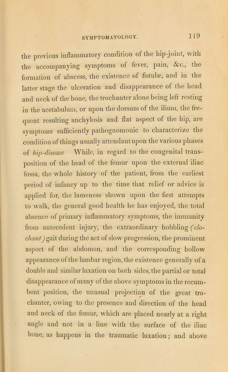the previous inflammatory condition of the hip-joint, with the accompanying symptoms of fever, pain, &c., the formation of ahscess, the existence of fistulse, and in the latter stage the ulceration and disappearance of the head and neck of the bone, the trochanter alone being left resting in the acetabulum, or upon the dorsum of the ilium, the fre- quent resulting anchylosis and flat aspect of the hip, are symptoms sufficiently pathognomonic to characterize the condition of things usually attendant upon the various phases of kip-disease While, in regard to the congenital trans- position of the head of the femur upon the external iliac fossa, the whole history of the patient, from the earliest period of infancy up to the time that relief or advice is applied for, the lameness shown upon the first attempts to walk, the general good health he has enjoyed, the total absence of primary inflammatory symptoms, the immunity from antecedent injury, the extraordinary hobbling (do- chant Jgait during the act of slow progression, the prominent aspect of the abdomen, and the corresponding hollow appearance of the lumbar region, the existence generally of a double and similar luxation on both sides, the partial or total disappearance of many of the above symptoms in the recum- bent position, the unusual projection of the great tro- chanter, owing to the presence and direction of the head and neck of the femur, which are placed nearly at a right angle and not in a line with the surface of the iliac bone, as happens in the traumatic luxation; and above