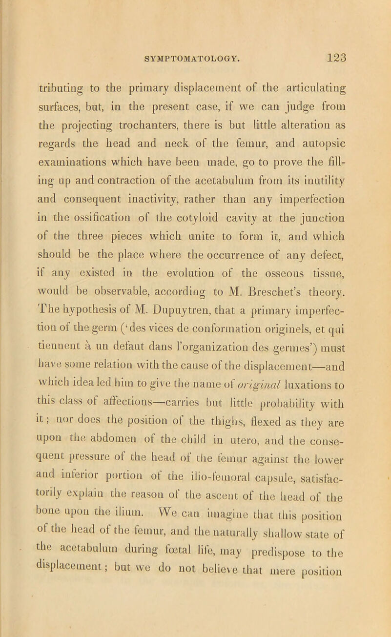 tributing to the primary displacement of the articulating surfaces, but, in the present case, if we can judge from the projecting trochanters, there is but little alteration as regards the head and neck of the femur, and autopsic examinations which have been made, go to prove the fill- ing up and contraction of the acetabulum from its inutility and consequent inactivity, rather than any imperfection in the ossification of the cotyloid cavity at the junction of the three pieces which unite to form it, and which should be the place where the occurrence of any defect, if any existed in the evolution of the osseous tissue, would be observable, according to M. Breschet’s theory. The hypothesis of M. Dupuytren, that a primary imperfec- tion of the germ (‘des vices de conformation originels, et qni tienuent a un defaut dans I’organization des germes’) must have some relation with the cause of the displacement—and which idea led him to give the name ot original luxations to this class of affections—carries but little probability with it; nor does the position oi the thighs, flexed as they are upon the abdomen of the child in utero, and the conse- quent pressure of the head of the femur against the lower and inteiior portion of the ilio-femoral capsule, satisfac- torily explain the reason of the ascent of the head of the bone upon the ilium. We can imagine that this position of the head of the femur, and the naturally shallow state of the acetabulum during foetal life, may predispose to the displacement; but we do not believe that mere position